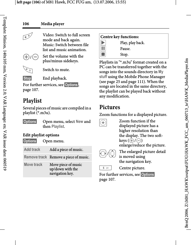 Media player106BenQ 2006, Z:\M81_HAWK\output\FUG\HAWK_FCC_am_060713_te\HAWK_MediaPlayer.fmleft page (106) of M81 Hawk, FCC FUG am,  (13.07.2006, 15:55)Template: Minion, 140x105 mm, Version 2.0; VAR Language: en; VAR issue date: 060519#Video: Switch to full screen mode and back again.Music: Switch between file list and music animation.[/\Set the volume with the plus/minus sidekeys.Switch to mute.&sect;Stop&sect; End playback.For further services, see &sect;Options&sect;, page 107.PlaylistSeveral pieces of music are compiled in a playlist (*.m3u).&sect;Options&sect; Open menu, select New and then Playlist.Edit playlist options&sect;Options&sect; Open menu.Playlists in "*.m3u" format created on a PC can be transferred together with the songs into the sounds directory in My stuff using the Mobile Phone Manager (see page 25 and page 111). When the songs are located in the same directory, the playlist can be played back without any modification.PicturesZoom functions for a displayed picture. &oslash;Zoom function if the displayed picture has a higher resolution than the display. The two soft-keys ([/\) enlarge/reduce the picture.F/IThe enlarged picture detail is moved using the navigation key.5Centre picture.For further services, see &sect;Options&sect; page 107.Add track Add a piece of music.Remove track Remove a piece of music.Move track Move piece of music up/down with the navigation key.Centre key functions:&ograve;Play, play back.&oacute;Pause.&otilde;Stop.