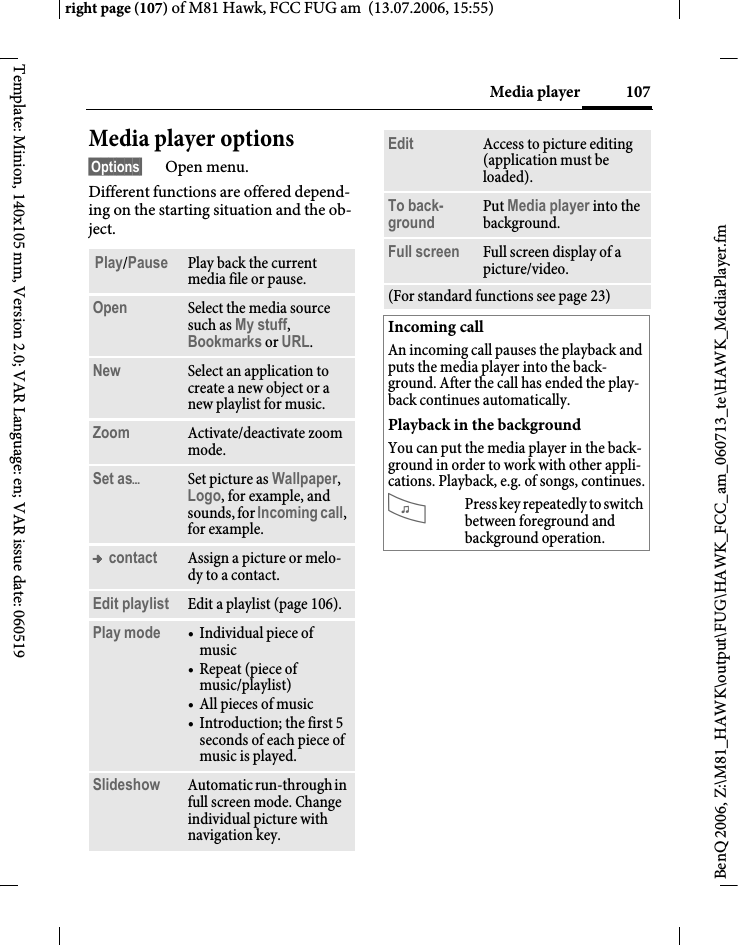 107Media playerright page (107) of M81 Hawk, FCC FUG am  (13.07.2006, 15:55)BenQ 2006, Z:\M81_HAWK\output\FUG\HAWK_FCC_am_060713_te\HAWK_MediaPlayer.fmTemplate: Minion, 140x105 mm, Version 2.0; VAR Language: en; VAR issue date: 060519Media player options&sect;Options&sect; Open menu.Different functions are offered depend-ing on the starting situation and the ob-ject.Play/Pause Play back the current media file or pause.Open Select the media source such as My stuff, Bookmarks or URL.New Select an application to create a new object or a new playlist for music.Zoom Activate/deactivate zoom mode.Set as&ouml;Set picture as Wallpaper, Logo, for example, and sounds, for Incoming call, for example.&trade; contact Assign a picture or melo-dy to a contact.Edit playlist Edit a playlist (page 106).Play mode &bull; Individual piece of music&bull;Repeat (piece of music/playlist)&bull; All pieces of music&bull; Introduction; the first 5 seconds of each piece of music is played.Slideshow Automatic run-through in full screen mode. Change individual picture with navigation key.Edit Access to picture editing (application must be loaded).To back-ground Put Media player into the background. Full screen Full screen display of a picture/video.(For standard functions see page 23)Incoming callAn incoming call pauses the playback and puts the media player into the back-ground. After the call has ended the play-back continues automatically.Playback in the backgroundYou can put the media player in the back-ground in order to work with other appli-cations. Playback, e.g. of songs, continues.?Press key repeatedly to switch between foreground and background operation.