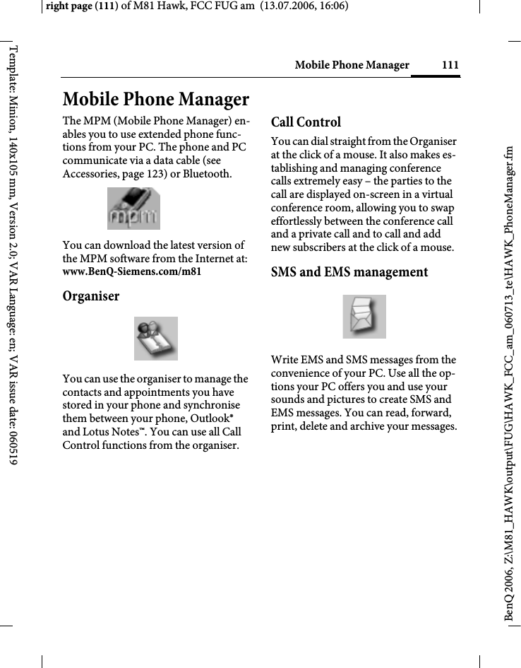 111Mobile Phone Managerright page (111) of M81 Hawk, FCC FUG am  (13.07.2006, 16:06)BenQ 2006, Z:\M81_HAWK\output\FUG\HAWK_FCC_am_060713_te\HAWK_PhoneManager.fmTemplate: Minion, 140x105 mm, Version 2.0; VAR Language: en; VAR issue date: 060519Mobile Phone ManagerThe MPM (Mobile Phone Manager) en-ables you to use extended phone func-tions from your PC. The phone and PC communicate via a data cable (see Accessories, page 123) or Bluetooth.You can download the latest version of the MPM software from the Internet at:www.BenQ-Siemens.com/m81 OrganiserYou can use the organiser to manage the contacts and appointments you have stored in your phone and synchronise them between your phone, Outlook&reg; and Lotus Notes&trade;. You can use all Call Control functions from the organiser.Call ControlYou can dial straight from the Organiser at the click of a mouse. It also makes es-tablishing and managing conference calls extremely easy &ndash; the parties to the call are displayed on-screen in a virtual conference room, allowing you to swap effortlessly between the conference call and a private call and to call and add new subscribers at the click of a mouse.SMS and EMS managementWrite EMS and SMS messages from the convenience of your PC. Use all the op-tions your PC offers you and use your sounds and pictures to create SMS and EMS messages. You can read, forward, print, delete and archive your messages.