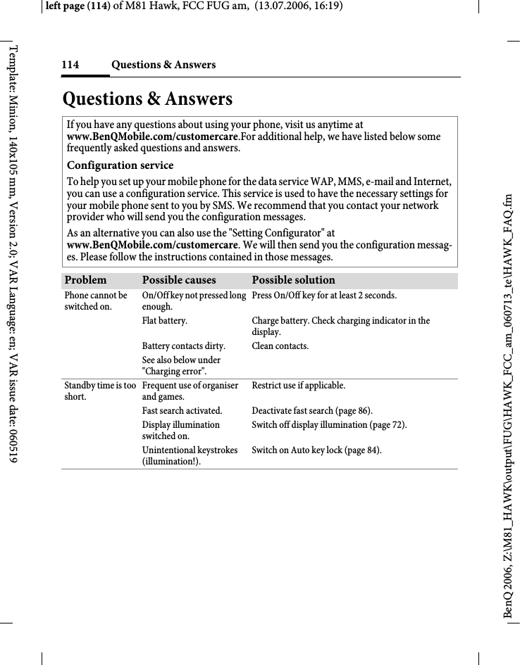 Questions &amp; Answers114BenQ 2006, Z:\M81_HAWK\output\FUG\HAWK_FCC_am_060713_te\HAWK_FAQ.fmleft page (114) of M81 Hawk, FCC FUG am,  (13.07.2006, 16:19)Template: Minion, 140x105 mm, Version 2.0; VAR Language: en; VAR issue date: 060519Questions &amp; AnswersIf you have any questions about using your phone, visit us anytime at www.BenQMobile.com/customercare.For additional help, we have listed below some frequently asked questions and answers.Configuration serviceTo help you set up your mobile phone for the data service WAP, MMS, e-mail and Internet, you can use a configuration service. This service is used to have the necessary settings for your mobile phone sent to you by SMS. We recommend that you contact your network provider who will send you the configuration messages.As an alternative you can also use the "Setting Configurator" at www.BenQMobile.com/customercare. We will then send you the configuration messag-es. Please follow the instructions contained in those messages.Problem Possible causes Possible solutionPhone cannot be switched on.On/Off key not pressed long enough.Press On/Off key for at least 2 seconds.Flat battery. Charge battery. Check charging indicator in the display.Battery contacts dirty. Clean contacts.See also below under "Charging error".Standby time is too short.Frequent use of organiser and games.Restrict use if applicable.Fast search activated. Deactivate fast search (page 86).Display illumination switched on.Switch off display illumination (page 72).Unintentional keystrokes (illumination!).Switch on Auto key lock (page 84).