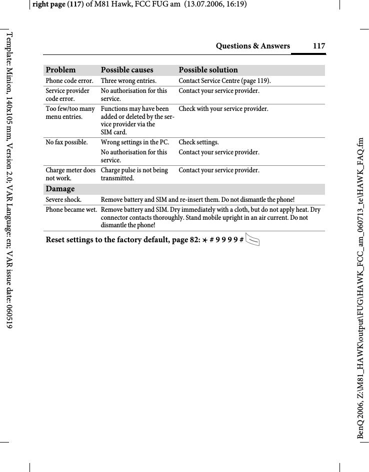 117Questions &amp; Answersright page (117) of M81 Hawk, FCC FUG am  (13.07.2006, 16:19)BenQ 2006, Z:\M81_HAWK\output\FUG\HAWK_FCC_am_060713_te\HAWK_FAQ.fmTemplate: Minion, 140x105 mm, Version 2.0; VAR Language: en; VAR issue date: 060519Phone code error. Three wrong entries. Contact Service Centre (page 119).Service provider code error.No authorisation for this service.Contact your service provider.Too few/too many menu entries.Functions may have been added or deleted by the ser-vice provider via the SIM card.Check with your service provider.No fax possible. Wrong settings in the PC. Check settings.No authorisation for this service.Contact your service provider.Charge meter does not work.Charge pulse is not being transmitted.Contact your service provider.DamageSevere shock. Remove battery and SIM and re-insert them. Do not dismantle the phone!Phone became wet. Remove battery and SIM. Dry immediately with a cloth, but do not apply heat. Dry connector contacts thoroughly. Stand mobile upright in an air current. Do not dismantle the phone!Problem Possible causes Possible solutionReset settings to the factory default, page 82: * # 9 9 9 9 # A 