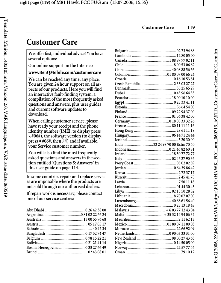 119Customer Careright page (119) of M81 Hawk, FCC FUG am  (13.07.2006, 15:55)BenQ 2006, Z:\M81_HAWK\output\FUG\HAWK_FCC_am_060713_te\STD_CustomerCare_FCC_am.fmTemplate: Minion, 140x105 mm, Version 2.0; VAR Language: en; VAR issue date: 060519Customer CareIn some countries repair and replace servic-es are impossible where the products are not sold through our authorised dealers.If repair work is necessary, please contact one of our service centres:Abu Dhabi .......................................... 0 26 42 38 00Argentina........................................0 81 02 22 66 24Australia ........................................... 13 00 55 76 68Austria ................................................... 05 17 05 17Bahrain ....................................................... 40 42 34Bangladesh ......................................... 0 17 52 74 47Belgium .............................................. 0 78 15 22 21Bolivia................................................. 0 21 21 41 14Bosnia Herzegovina........................... 0 33 27 66 49Brunei .................................................... 02 43 08 01Bulgaria ................................................. 02 73 94 88Cambodia .............................................. 12 80 05 00Canada............................................1 88 87 77 02 11Chile.................................................... 8 00 53 06 62China ................................................ 40 08 88 56 56Colombia ......................................01 80 07 00 66 24Croatia ................................................ 0 16 10 53 81Czech Republic................................... 2 33 03 27 27Denmark................................................ 35 25 65 29Dubai .................................................. 0 43 96 64 33Ecuador ............................................ 18 00 10 10 00Egypt................................................... 0 23 33 41 11Estonia................................................... 56 64 54 00Finland ............................................. 09 22 94 37 00France ............................................... 01 56 38 42 00Germany.........................................0 18 05 33 32 26Greece ............................................... 80 11 11 11 16Hong Kong ............................................ 28 61 11 18Hungary............................................ 06 14 71 24 44Iceland ..................................................... 5 20 30 00India...............................22 24 98 70 00 Extn: 70 40Indonesia........................................0 21 46 82 60 81Ireland .............................................. 18 50 77 72 77Italy ................................................... 02 45 27 90 36Ivory Coast ............................................ 05 02 02 59Jordan ................................................. 0 64 39 86 42Kenya....................................................... 2 72 37 17Kuwait ..................................................... 2 45 41 78Latvia ....................................................... 7 50 11 18Lebanon................................................. 01 44 30 43Libya ................................................. 02 13 50 28 82Lithuania ............................................ 8 70 07 07 00Luxembourg..................................... 40 66 61 56 40Macedonia.......................................... 0 23 13 18 48Malaysia ..................................... + 6 03 77 12 43 04Malta......................................... + 35 32 14 94 06 32Mauritius................................................. 2 11 62 13Mexico ..........................................01 80 07 11 00 03Morocco ................................................ 22 66 92 09Netherlands....................................0 90 03 33 31 00New Zealand .................................... 08 00 27 43 63Nigeria ................................................ 0 14 50 05 00Norway .................................................. 22 57 77 46Oman .......................................................... 79 10 12We offer fast, individual advice! You have several options:Our online support on the Internet:www.BenQMobile.com/customercare We can be reached any time, any place. You are given 24 hour support on all as-pects of our products. Here you will find an interactive fault-finding system, a compilation of the most frequently asked questions and answers, plus user guides and current software updates to download.When calling customer service, please have ready your receipt and the phone identity number (IMEI, to display press *#06#), the software version (to display, press *#06#, then E) and if available, your Service customer number.You will also find the most frequently asked questions and answers in the sec-tion entitled "Questions &amp; Answers" in this user guide on page 114. 
