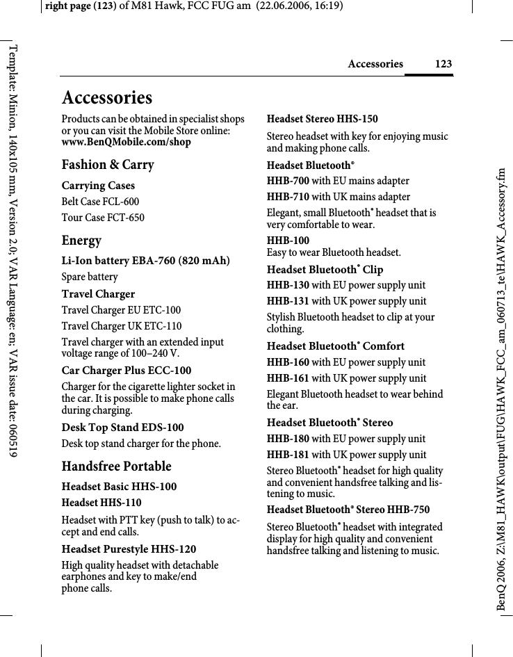 123Accessoriesright page (123) of M81 Hawk, FCC FUG am  (22.06.2006, 16:19)BenQ 2006, Z:\M81_HAWK\output\FUG\HAWK_FCC_am_060713_te\HAWK_Accessory.fmTemplate: Minion, 140x105 mm, Version 2.0; VAR Language: en; VAR issue date: 060519AccessoriesProducts can be obtained in specialist shops or you can visit the Mobile Store online: www.BenQMobile.com/shop Fashion &amp; CarryCarrying CasesBelt Case FCL-600Tour Case FCT-650EnergyLi-Ion battery EBA-760 (820 mAh)Spare batteryTravel ChargerTravel Charger EU ETC-100Travel Charger UK ETC-110 Travel charger with an extended input voltage range of 100&ndash;240 V.Car Charger Plus ECC-100Charger for the cigarette lighter socket in the car. It is possible to make phone calls during charging.Desk Top Stand EDS-100Desk top stand charger for the phone.Handsfree PortableHeadset Basic HHS-100Headset HHS-110Headset with PTT key (push to talk) to ac-cept and end calls.Headset Purestyle HHS-120High quality headset with detachable earphones and key to make/end phone calls.Headset Stereo HHS-150Stereo headset with key for enjoying music and making phone calls.Headset Bluetooth&reg;HHB-700 with EU mains adapterHHB-710 with UK mains adapter Elegant, small Bluetooth&reg; headset that is very comfortable to wear.HHB-100 Easy to wear Bluetooth headset.Headset Bluetooth&reg; ClipHHB-130 with EU power supply unitHHB-131 with UK power supply unitStylish Bluetooth headset to clip at your clothing.Headset Bluetooth&reg; ComfortHHB-160 with EU power supply unitHHB-161 with UK power supply unitElegant Bluetooth headset to wear behind the ear.Headset Bluetooth&reg; Stereo HHB-180 with EU power supply unitHHB-181 with UK power supply unitStereo Bluetooth&reg; headset for high quality and convenient handsfree talking and lis-tening to music.Headset Bluetooth&reg; Stereo HHB-750Stereo Bluetooth&reg; headset with integrated display for high quality and convenient handsfree talking and listening to music.