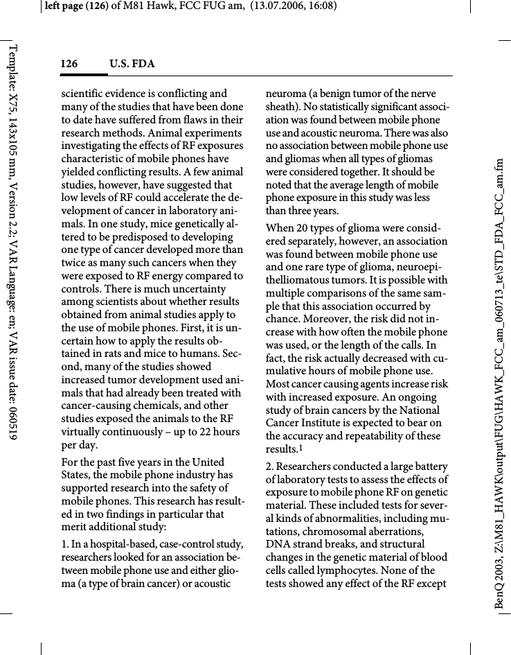 U.S. FDA126BenQ 2003, Z:\M81_HAWK\output\FUG\HAWK_FCC_am_060713_te\STD_FDA_FCC_am.fmleft page (126) of M81 Hawk, FCC FUG am,  (13.07.2006, 16:08)Template: X75, 143x105 mm, Version 2.2; VAR Language: en; VAR issue date: 060519scientific evidence is conflicting and many of the studies that have been done to date have suffered from flaws in their research methods. Animal experiments investigating the effects of RF exposures characteristic of mobile phones have yielded conflicting results. A few animal studies, however, have suggested that low levels of RF could accelerate the de-velopment of cancer in laboratory ani-mals. In one study, mice genetically al-tered to be predisposed to developing one type of cancer developed more than twice as many such cancers when they were exposed to RF energy compared to controls. There is much uncertainty among scientists about whether results obtained from animal studies apply to the use of mobile phones. First, it is un-certain how to apply the results ob-tained in rats and mice to humans. Sec-ond, many of the studies showed increased tumor development used ani-mals that had already been treated with cancer-causing chemicals, and other studies exposed the animals to the RF virtually continuously &ndash; up to 22 hours per day.For the past five years in the United States, the mobile phone industry has supported research into the safety of mobile phones. This research has result-ed in two findings in particular that merit additional study:1. In a hospital-based, case-control study, researchers looked for an association be-tween mobile phone use and either glio-ma (a type of brain cancer) or acoustic neuroma (a benign tumor of the nerve sheath). No statistically significant associ-ation was found between mobile phone use and acoustic neuroma. There was also no association between mobile phone use and gliomas when all types of gliomas were considered together. It should be noted that the average length of mobile phone exposure in this study was less than three years.When 20 types of glioma were consid-ered separately, however, an association was found between mobile phone use and one rare type of glioma, neuroepi-thelliomatous tumors. It is possible with multiple comparisons of the same sam-ple that this association occurred by chance. Moreover, the risk did not in-crease with how often the mobile phone was used, or the length of the calls. In fact, the risk actually decreased with cu-mulative hours of mobile phone use. Most cancer causing agents increase risk with increased exposure. An ongoing study of brain cancers by the National Cancer Institute is expected to bear on the accuracy and repeatability of these results.12. Researchers conducted a large battery of laboratory tests to assess the effects of exposure to mobile phone RF on genetic material. These included tests for sever-al kinds of abnormalities, including mu-tations, chromosomal aberrations, DNA strand breaks, and structural changes in the genetic material of blood cells called lymphocytes. None of the tests showed any effect of the RF except 