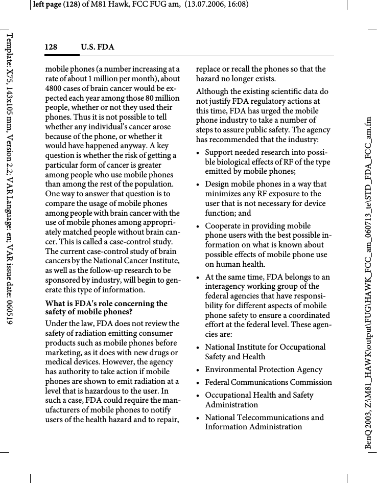 U.S. FDA128BenQ 2003, Z:\M81_HAWK\output\FUG\HAWK_FCC_am_060713_te\STD_FDA_FCC_am.fmleft page (128) of M81 Hawk, FCC FUG am,  (13.07.2006, 16:08)Template: X75, 143x105 mm, Version 2.2; VAR Language: en; VAR issue date: 060519mobile phones (a number increasing at a rate of about 1 million per month), about 4800 cases of brain cancer would be ex-pected each year among those 80 million people, whether or not they used their phones. Thus it is not possible to tell whether any individual's cancer arose because of the phone, or whether it would have happened anyway. A key question is whether the risk of getting a particular form of cancer is greater among people who use mobile phones than among the rest of the population. One way to answer that question is to compare the usage of mobile phones among people with brain cancer with the use of mobile phones among appropri-ately matched people without brain can-cer. This is called a case-control study. The current case-control study of brain cancers by the National Cancer Institute, as well as the follow-up research to be sponsored by industry, will begin to gen-erate this type of information.What is FDA's role concerning the safety of mobile phones?Under the law, FDA does not review the safety of radiation emitting consumer products such as mobile phones before marketing, as it does with new drugs or medical devices. However, the agency has authority to take action if mobile phones are shown to emit radiation at a level that is hazardous to the user. In such a case, FDA could require the man-ufacturers of mobile phones to notify users of the health hazard and to repair, replace or recall the phones so that the hazard no longer exists. Although the existing scientific data do not justify FDA regulatory actions at this time, FDA has urged the mobile phone industry to take a number of steps to assure public safety. The agency has recommended that the industry:&bull; Support needed research into possi-ble biological effects of RF of the type emitted by mobile phones;&bull; Design mobile phones in a way that minimizes any RF exposure to the user that is not necessary for device function; and&bull; Cooperate in providing mobile phone users with the best possible in-formation on what is known about possible effects of mobile phone use on human health.&bull; At the same time, FDA belongs to an interagency working group of the federal agencies that have responsi-bility for different aspects of mobile phone safety to ensure a coordinated effort at the federal level. These agen-cies are:&bull; National Institute for Occupational Safety and Health&bull; Environmental Protection Agency&bull; Federal Communications Commission&bull; Occupational Health and Safety Administration&bull; National Telecommunications and Information Administration