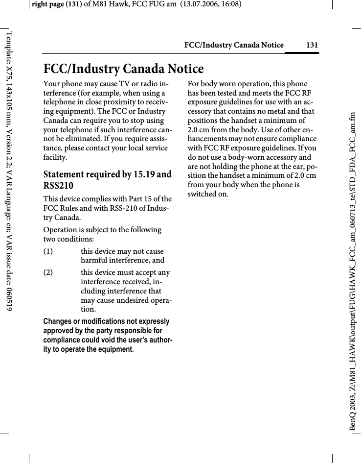 131FCC/Industry Canada Noticeright page (131) of M81 Hawk, FCC FUG am  (13.07.2006, 16:08)BenQ 2003, Z:\M81_HAWK\output\FUG\HAWK_FCC_am_060713_te\STD_FDA_FCC_am.fmTemplate: X75, 143x105 mm, Version 2.2; VAR Language: en; VAR issue date: 060519FCC/Industry Canada NoticeYour phone may cause TV or radio in-terference (for example, when using a telephone in close proximity to receiv-ing equipment). The FCC or Industry Canada can require you to stop using your telephone if such interference can-not be eliminated. If you require assis-tance, please contact your local service facility.Statement required by 15.19 and RSS210This device complies with Part 15 of the FCC Rules and with RSS-210 of Indus-try Canada.Operation is subject to the following two conditions:(1) this device may not cause harmful interference, and(2) this device must accept any interference received, in-cluding interference that may cause undesired opera-tion.Changes or modifications not expressly approved by the party responsible for compliance could void the user's author-ity to operate the equipment.For body worn operation, this phone has been tested and meets the FCC RF exposure guidelines for use with an ac-cessory that contains no metal and that positions the handset a minimum of 2.0 cm from the body. Use of other en-hancements may not ensure compliance with FCC RF exposure guidelines. If you do not use a body-worn accessory and are not holding the phone at the ear, po-sition the handset a minimum of 2.0 cm from your body when the phone is switched on.