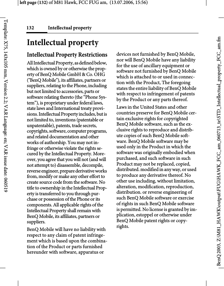 Intellectual property132BenQ 2003, Z:\M81_HAWK\output\FUG\HAWK_FCC_am_060713_te\STD_Intellectual_property_FCC_am.fmleft page (132) of M81 Hawk, FCC FUG am,  (13.07.2006, 15:56)Template: X75, 143x105 mm, Version 2.2; VAR Language: en; VAR issue date: 060519Intellectual propertyIntellectual Property RestrictionsAll Intellectual Property, as defined below, which is owned by or otherwise the prop-erty of BenQ Mobile GmbH &amp; Co. OHG ("BenQ Mobile"), its affiliates, partners or suppliers, relating to the Phone, including but not limited to accessories, parts or software relating thereto (the &ldquo;Phone Sys-tem&rdquo;), is proprietary under federal laws, state laws and International treaty provi-sions. Intellectual Property includes, but is not limited to, inventions (patentable or unpatentable), patents, trade secrets, copyrights, software, computer programs, and related documentation and other works of authorship. You may not in-fringe or otherwise violate the rights se-cured by the Intellectual Property. More-over, you agree that you will not (and will not attempt to) disassemble, decompile, reverse engineer, prepare derivative works from, modify or make any other effort to create source code from the software. No title to ownership in the Intellectual Prop-erty is transferred to you through pur-chase or possession of the Phone or its components. All applicable rights of the Intellectual Property shall remain with BenQ Mobile, its affiliates, partners or suppliers.BenQ Mobile will have no liability with respect to any claim of patent infringe-ment which is based upon the combina-tion of the Product or parts furnished hereunder with software, apparatus or devices not furnished by BenQ Mobile, nor will BenQ Mobile have any liability for the use of ancillary equipment or software not furnished by BenQ Mobile which is attached to or used in connec-tion with the Product, The foregoing states the entire liability of BenQ Mobile with respect to infringement of patents by the Product or any parts thereof.Laws in the United States and other countries preserve for BenQ Mobile cer-tain exclusive rights for copyrighted BenQ Mobile software, such as the ex-clusive rights to reproduce and distrib-ute copies of such BenQ Mobile soft-ware. BenQ Mobile software may be used only in the Product in which the software was originally embodied when purchased, and such software in such Product may not be replaced, copied, distributed. modified in any way, or used to produce any derivative thereof. No other use including, without limitation, alteration, modification, reproduction, distribution. or reverse engineering of such BenQ Mobile software or exercise of rights in such BenQ Mobile software is permitted. No license is granted by im-plication, estoppel or otherwise under BenQ Mobile patent rights or copy-rights.