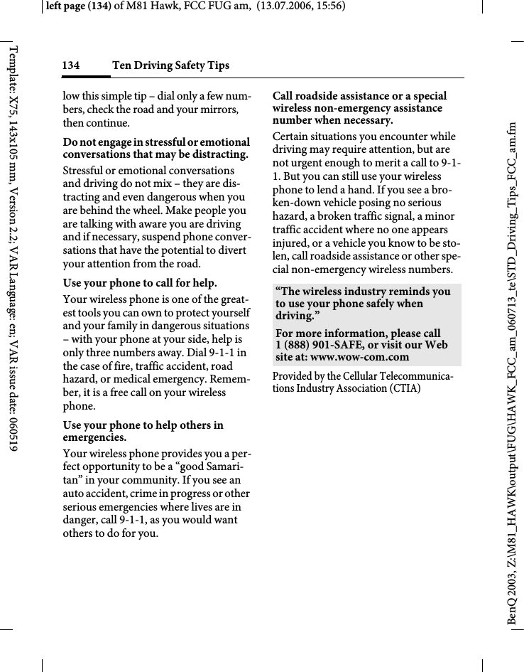 Ten Driving Safety Tips134BenQ 2003, Z:\M81_HAWK\output\FUG\HAWK_FCC_am_060713_te\STD_Driving_Tips_FCC_am.fmleft page (134) of M81 Hawk, FCC FUG am,  (13.07.2006, 15:56)Template: X75, 143x105 mm, Version 2.2; VAR Language: en; VAR issue date: 060519low this simple tip &ndash; dial only a few num-bers, check the road and your mirrors, then continue.Do not engage in stressful or emotional conversations that may be distracting.Stressful or emotional conversations and driving do not mix &ndash; they are dis-tracting and even dangerous when you are behind the wheel. Make people you are talking with aware you are driving and if necessary, suspend phone conver-sations that have the potential to divert your attention from the road.Use your phone to call for help.Your wireless phone is one of the great-est tools you can own to protect yourself and your family in dangerous situations &ndash; with your phone at your side, help is only three numbers away. Dial 9-1-1 in the case of fire, traffic accident, road hazard, or medical emergency. Remem-ber, it is a free call on your wireless phone.Use your phone to help others in emergencies.Your wireless phone provides you a per-fect opportunity to be a &ldquo;good Samari-tan&rdquo; in your community. If you see an auto accident, crime in progress or other serious emergencies where lives are in danger, call 9-1-1, as you would want others to do for you.Call roadside assistance or a special wireless non-emergency assistance number when necessary.Certain situations you encounter while driving may require attention, but are not urgent enough to merit a call to 9-1-1. But you can still use your wireless phone to lend a hand. If you see a bro-ken-down vehicle posing no serious hazard, a broken traffic signal, a minor traffic accident where no one appears injured, or a vehicle you know to be sto-len, call roadside assistance or other spe-cial non-emergency wireless numbers.Provided by the Cellular Telecommunica-tions Industry Association (CTIA)&ldquo;The wireless industry reminds you to use your phone safely when driving.&rdquo;For more information, please call 1 (888) 901-SAFE, or visit our Web site at: www.wow-com.com