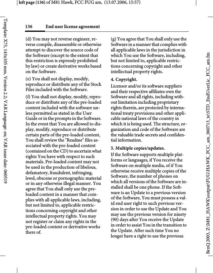 End user license agreement136BenQ 2003, Z:\M81_HAWK\output\FUG\HAWK_FCC_am_060713_te\STD_EndUserLic_FCC_am.fmleft page (136) of M81 Hawk, FCC FUG am,  (13.07.2006, 15:57)Template: X75, 143x105 mm, Version 2.2; VAR Language: en; VAR issue date: 060519(d) You may not reverse engineer, re-verse compile, disassemble or otherwise attempt to discover the source code of the Software (except to the extent that this restriction is expressly prohibited by law) or create derivative works based on the Software.(e) You shall not display, modify, reproduce or distribute any of the Stock Files included with the Software.(f) You shall not display, modify, repro-duce or distribute any of the pre-loaded content included with the software un-less permitted as stated in the User Guide or in the prompts in the Software. In the event that You are allowed to dis-play, modify, reproduce or distribute certain parts of the pre-loaded content, You shall review the "Readme" files as-sociated with the pre-loaded content (contained on the CD) to ascertain what rights You have with respect to such materials. Pre-loaded content may not be used in the production of libelous, defamatory, fraudulent, infringing, lewd, obscene or pornographic material or in any otherwise illegal manner. You agree that You shall only use the pre-loaded content in a manner that com-plies with all applicable laws, including, but not limited to, applicable restric-tions concerning copyright and other intellectual property rights. You may not register or claim any rights in the pre-loaded content or derivative works there of.(g) You agree that You shall only use the Software in a manner that complies with all applicable laws in the jurisdiction in which You use the Software, including, but not limited to, applicable restric-tions concerning copyright and other intellectual property rights.4. Copyright.Licensor and/or its software suppliers and their respective affiliates own the Software and all rights, including with-out limitation including proprietary rights therein, are protected by interna-tional treaty provisions and other appli-cable national laws of the country in which it is being used. The structure, or-ganization and code of the Software are the valuable trade secrets and confiden-tial information.5. Multiple copies/updates.If the Software supports multiple plat-forms or languages, if You receive the Software on multiple media, of if You otherwise receive multiple copies of the Software, the number of phones on which all versions of the Software are in-stalled shall be one phone. If the Soft-ware is an Update to a previous version of the Software, You must possess a val-id end user right to such previous ver-sion in order to use the Update and You may use the previous version for ninety (90) days after You receive the Update in order to assist You in the transition to the Update. After such time You no longer have a right to use the previous 