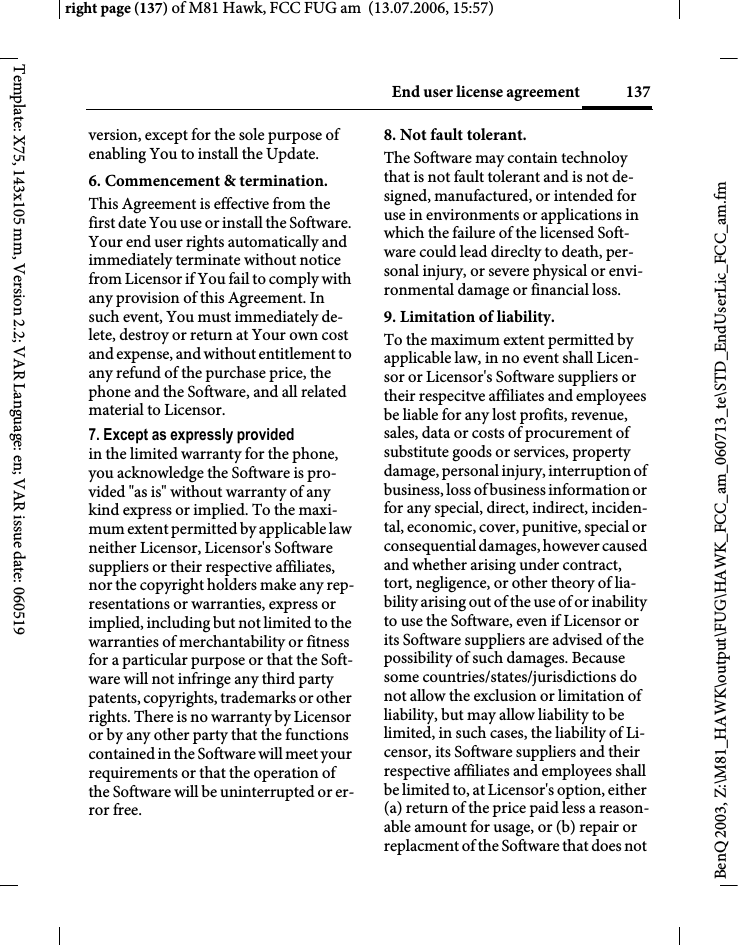 137End user license agreementright page (137) of M81 Hawk, FCC FUG am  (13.07.2006, 15:57)BenQ 2003, Z:\M81_HAWK\output\FUG\HAWK_FCC_am_060713_te\STD_EndUserLic_FCC_am.fmTemplate: X75, 143x105 mm, Version 2.2; VAR Language: en; VAR issue date: 060519version, except for the sole purpose of enabling You to install the Update.6. Commencement &amp; termination.This Agreement is effective from the first date You use or install the Software. Your end user rights automatically and immediately terminate without notice from Licensor if You fail to comply with any provision of this Agreement. In such event, You must immediately de-lete, destroy or return at Your own cost and expense, and without entitlement to any refund of the purchase price, the phone and the Software, and all related material to Licensor.7. Except as expressly provided in the limited warranty for the phone, you acknowledge the Software is pro-vided "as is" without warranty of any kind express or implied. To the maxi-mum extent permitted by applicable law neither Licensor, Licensor's Software suppliers or their respective affiliates, nor the copyright holders make any rep-resentations or warranties, express or implied, including but not limited to the warranties of merchantability or fitness for a particular purpose or that the Soft-ware will not infringe any third party patents, copyrights, trademarks or other rights. There is no warranty by Licensor or by any other party that the functions contained in the Software will meet your requirements or that the operation of the Software will be uninterrupted or er-ror free.8. Not fault tolerant. The Software may contain technoloy that is not fault tolerant and is not de-signed, manufactured, or intended for use in environments or applications in which the failure of the licensed Soft-ware could lead direclty to death, per-sonal injury, or severe physical or envi-ronmental damage or financial loss.9. Limitation of liability.To the maximum extent permitted by applicable law, in no event shall Licen-sor or Licensor's Software suppliers or their respecitve affiliates and employees be liable for any lost profits, revenue, sales, data or costs of procurement of substitute goods or services, property damage, personal injury, interruption of business, loss of business information or for any special, direct, indirect, inciden-tal, economic, cover, punitive, special or consequential damages, however caused and whether arising under contract, tort, negligence, or other theory of lia-bility arising out of the use of or inability to use the Software, even if Licensor or its Software suppliers are advised of the possibility of such damages. Because some countries/states/jurisdictions do not allow the exclusion or limitation of liability, but may allow liability to be limited, in such cases, the liability of Li-censor, its Software suppliers and their respective affiliates and employees shall be limited to, at Licensor's option, either (a) return of the price paid less a reason-able amount for usage, or (b) repair or replacment of the Software that does not 