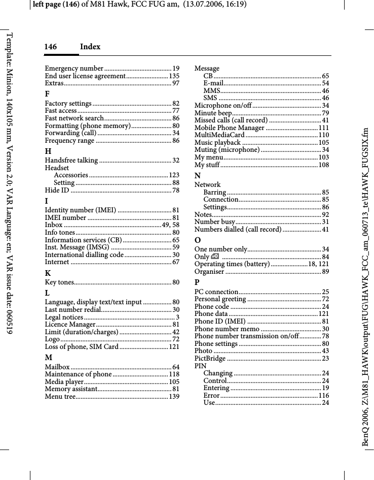 Index146BenQ 2006, Z:\M81_HAWK\output\FUG\HAWK_FCC_am_060713_te\HAWK_FUGSIX.fmleft page (146) of M81 Hawk, FCC FUG am,  (13.07.2006, 16:19)Template: Minion, 140x105 mm, Version 2.0; VAR Language: en; VAR issue date: 060519Emergency number........................................19End user license agreement.........................135Extras................................................................97FFactory settings ...............................................82Fast access........................................................77Fast network search........................................86Formatting (phone memory)........................80Forwarding (call)............................................34Frequency range .............................................86HHandsfree talking ...........................................32HeadsetAccessories ...............................................123Setting .........................................................88Hide ID ............................................................78IIdentity number (IMEI) ................................81IMEI number ..................................................81Inbox ..........................................................49, 58Info tones.........................................................80Information services (CB).............................65Inst. Message (IMSG) ....................................59International dialling code............................30Internet ............................................................67KKey tones..........................................................80LLanguage, display text/text input .................80Last number redial..........................................30Legal notices......................................................3Licence Manager.............................................81Limit (duration/charges)...............................42Logo..................................................................72Loss of phone, SIM Card.............................121MMailbox ............................................................ 64Maintenance of phone.................................118Media player..................................................105Memory assistant............................................81Menu tree.......................................................139MessageCB................................................................65E-mail..........................................................54MMS............................................................46SMS .............................................................46Microphone on/off.........................................34Minute beep.....................................................79Missed calls (call record) ...............................41Mobile Phone Manager ...............................111MultiMediaCard...........................................110Music playback .............................................105Muting (microphone)....................................34My menu........................................................103My stuff..........................................................108NNetworkBarring ........................................................85Connection.................................................85Settings........................................................86Notes.................................................................92Number busy...................................................31Numbers dialled (call record).......................41OOne number only............................................34Only &iexcl;...........................................................84Operating times (battery)......................18, 121Organiser .........................................................89PPC connection.................................................25Personal greeting ............................................72Phone code ......................................................24Phone data.....................................................121Phone ID (IMEI) ............................................81Phone number memo ....................................30Phone number transmission on/off.............78Phone settings .................................................80Photo ................................................................43PictBridge ........................................................23PINChanging ....................................................24Control........................................................24Entering ......................................................19Error..........................................................116Use...............................................................24