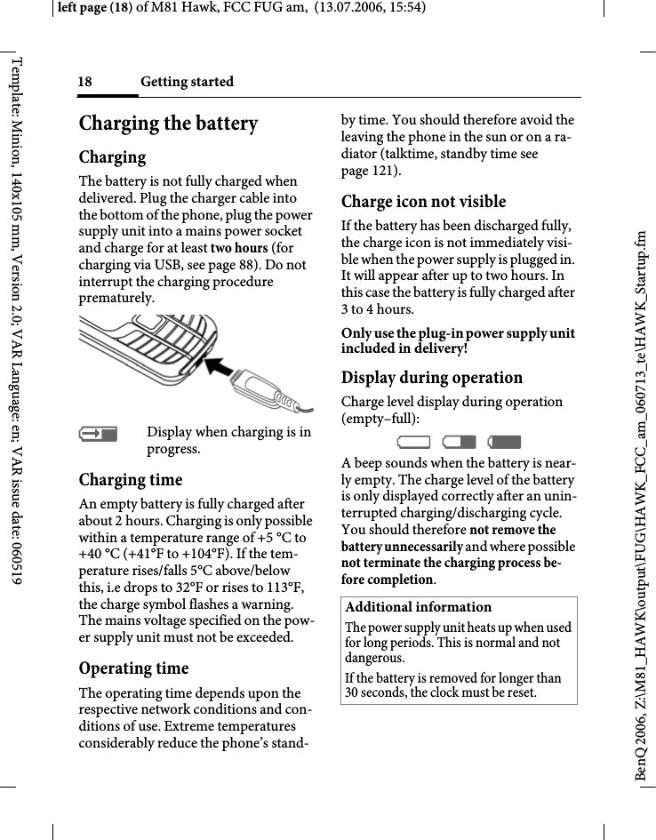 Getting started18BenQ 2006, Z:\M81_HAWK\output\FUG\HAWK_FCC_am_060713_te\HAWK_Startup.fmleft page (18) of M81 Hawk, FCC FUG am,  (13.07.2006, 15:54)Template: Minion, 140x105 mm, Version 2.0; VAR Language: en; VAR issue date: 060519Charging the batteryChargingThe battery is not fully charged when delivered. Plug the charger cable into the bottom of the phone, plug the power supply unit into a mains power socket and charge for at least two hours (for charging via USB, see page 88). Do not interrupt the charging procedure prematurely.&agrave;Display when charging is in progress.Charging timeAn empty battery is fully charged after about 2 hours. Charging is only possible within a temperature range of +5 &deg;C to +40 &deg;C (+41&deg;F to +104&deg;F). If the tem-perature rises/falls 5&deg;C above/below this, i.e drops to 32&deg;F or rises to 113&deg;F, the charge symbol flashes a warning. The mains voltage specified on the pow-er supply unit must not be exceeded. Operating timeThe operating time depends upon the respective network conditions and con-ditions of use. Extreme temperatures considerably reduce the phone&rsquo;s stand-by time. You should therefore avoid the leaving the phone in the sun or on a ra-diator (talktime, standby time see page 121).Charge icon not visibleIf the battery has been discharged fully, the charge icon is not immediately visi-ble when the power supply is plugged in. It will appear after up to two hours. In this case the battery is fully charged after 3 to 4 hours.Only use the plug-in power supply unit included in delivery!Display during operationCharge level display during operation (empty&ndash;full):&Yacute; &THORN; &szlig; A beep sounds when the battery is near-ly empty. The charge level of the battery is only displayed correctly after an unin-terrupted charging/discharging cycle. You should therefore not remove the battery unnecessarily and where possible not terminate the charging process be-fore completion.Additional informationThe power supply unit heats up when used for long periods. This is normal and not dangerous.If the battery is removed for longer than 30 seconds, the clock must be reset. 