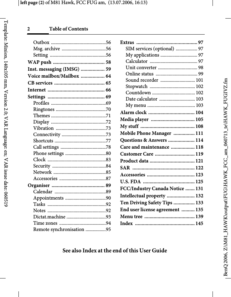 2 Table of ContentsSee also Index at the end of this User GuideBenQ 2006, Z:\M81_HAWK\output\FUG\HAWK_FCC_am_060713_te\HAWK_FUGIVZ.fmleft page (2) of M81 Hawk, FCC FUG am,  (13.07.2006, 16:13)Template: Minion, 140x105 mm, Version 2.0; VAR Language: en; VAR issue date: 060519Outbox ..............................................56Msg. archive  .....................................56Setting ...............................................56WAP push ....................................... 58Inst. messaging (IMSG) .................. 59Voice mailbox/Mailbox  .................. 64CB services ...................................... 65Internet ........................................... 66Settings ........................................... 69Profiles ..............................................69Ringtones ..........................................70Themes ..............................................71Display ..............................................72Vibration ..........................................73Connectivity .....................................73Shortcuts ...........................................77Call settings  ......................................78Phone settings ..................................80Clock .................................................83Security .............................................84Network ............................................85Accessories .......................................87Organiser ........................................ 89Calendar ...........................................89Appointments ..................................90Tasks .................................................92Notes .................................................92Dictat.machine .................................93Time zones  .......................................94Remote synchronisation .................95Extras .............................................. 97SIM services (optional) .................. 97My applications ............................... 97Calculator ........................................ 97Unit converter ................................. 98Online status  ................................... 99Sound recorder  ............................. 101Stopwatch ...................................... 102Countdown .................................... 102Date calculator  .............................. 103My menu ........................................ 103Alarm clock ................................... 104Media player  ................................. 105My stuff  ......................................... 108Mobile Phone Manager  ................ 111Questions &amp; Answers .................... 114Care and maintenance .................. 118Customer Care .............................. 119Product data .................................. 121SAR  ............................................... 122Accessories .................................... 123U.S. FDA  ....................................... 125FCC/Industry Canada Notice ....... 131Intellectual property ..................... 132Ten Driving Safety Tips ................ 133End user license agreement  .......... 135Menu tree  ...................................... 139Index ............................................. 145