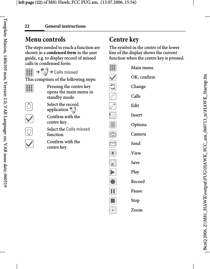 General instructions22BenQ 2006, Z:\M81_HAWK\output\FUG\HAWK_FCC_am_060713_te\HAWK_Startup.fmleft page (22) of M81 Hawk, FCC FUG am,  (13.07.2006, 15:54)Template: Minion, 140x105 mm, Version 2.0; VAR Language: en; VAR issue date: 060519Menu controlsThe steps needed to reach a function are shown in a condensed form in the user guide, e.g. to display record of missed calls in condensed form:C&cent;P&cent;Calls missedThis comprises of the following steps:&iacute;Pressing the centre key opens the main menu in standby mode.GSelect the record application P.&igrave;Confirm with the centre key.HSelect the Calls missed function. &igrave;Confirm with the centre key.Centre keyThe symbol in the centre of the lower line of the display shows the current function when the centre key is pressed.&iacute;Main menu&igrave;OK, confirm&ntilde;Change&eth;Calls&uuml;Edit&divide;Insert&uacute;Options&ugrave;Camera&yacute;Send&ouml;View&ucirc;Save&ograve;Play&ocirc;Record&oacute;Pause&otilde;Stop&oslash;Zoom