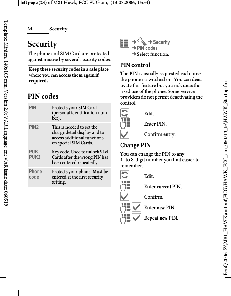 Security24BenQ 2006, Z:\M81_HAWK\output\FUG\HAWK_FCC_am_060713_te\HAWK_Startup.fmleft page (24) of M81 Hawk, FCC FUG am,  (13.07.2006, 15:54)Template: Minion, 140x105 mm, Version 2.0; VAR Language: en; VAR issue date: 060519SecurityThe phone and SIM Card are protected against misuse by several security codes.PIN codes&iacute;&cent;T&cent;Security&cent;PIN codes&cent;Select function. PIN controlThe PIN is usually requested each time the phone is switched on. You can deac-tivate this feature but you risk unautho-rised use of the phone. Some service providers do not permit deactivating the control.&ntilde;Edit.JEnter PIN.&igrave;Confirm entry.Change PINYou can change the PIN to any 4- to 8-digit number you find easier to remember.&ntilde;Edit.JEnter current PIN.&igrave;Confirm.J,&igrave;Enter new PIN.J,&igrave;Repeat new PIN.Keep these security codes in a safe place where you can access them again if required. PIN Protects your SIM Card (personal identification num-ber).PIN2 This is needed to set the charge detail display and to access additional functions on special SIM Cards.PUKPUK2 Key code. Used to unlock SIM Cards after the wrong PIN has been entered repeatedly.Phone code Protects your phone. Must be entered at the first security setting.