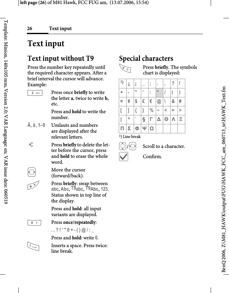 Text input26BenQ 2006, Z:\M81_HAWK\output\FUG\HAWK_FCC_am_060713_te\HAWK_Text.fmleft page (26) of M81 Hawk, FCC FUG am,  (13.07.2006, 15:54)Template: Minion, 140x105 mm, Version 2.0; VAR Language: en; VAR issue date: 060519Text inputText input without T9Press the number key repeatedly until the required character appears. After a brief interval the cursor will advance. Example:Press once briefly to write the letter a, twice to write b, etc. Press and hold to write the number.&Auml;, &auml;, 1&ndash;9 Umlauts and numbers are displayed after the relevant letters.]Press briefly to delete the let-ter before the cursor, press and hold to erase the whole word.FMove the cursor (forward/back).#Press briefly: swap between abc, Abc, T9abc, T9Abc, 123. Status shown in top line of the display.Press and hold: all input variants are displayed.0Press once/repeatedly:. , ? ! &rsquo; " 0 + - ( ) @ / : _ Press and hold: write 0.1Inserts a space. Press twice: line break.Special charactersPress briefly. The symbols chart is displayed:1) Line breakI/FScroll to a character.&igrave;Confirm.1)&iquest;&iexcl;_;.,?!+- "&rsquo; : */()&curren;&yen;$&pound;&euro;@\ &amp;#[ ] { } %~<=>|^` &sect; &Gamma; &Delta; &Theta; &Lambda; &Xi; &Pi; &Sigma; &Phi; &Psi; Ω 