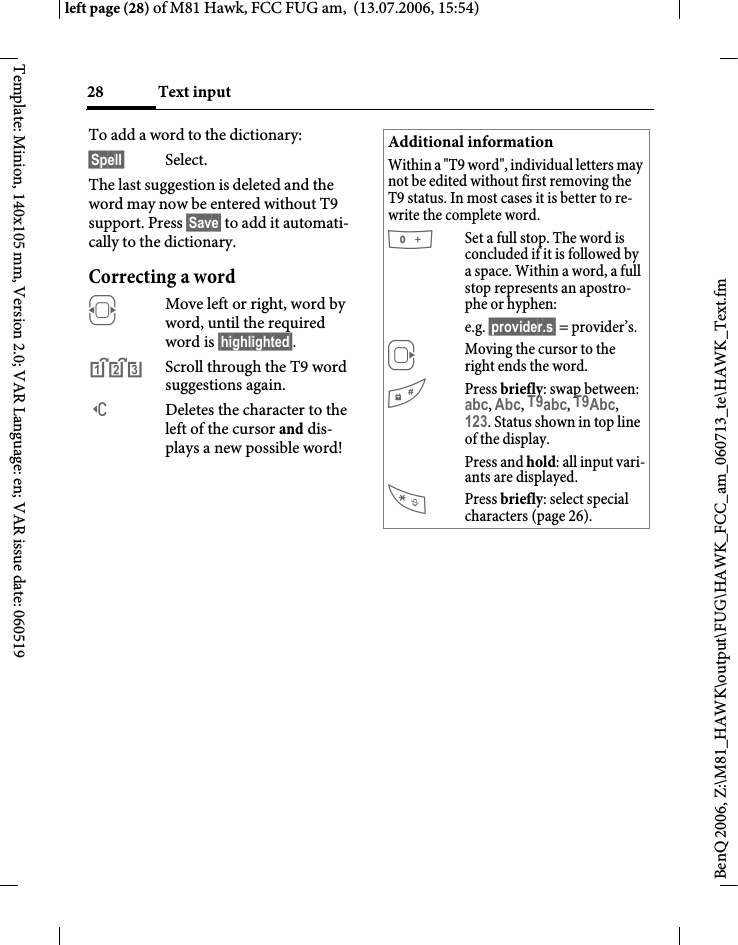 Text input28BenQ 2006, Z:\M81_HAWK\output\FUG\HAWK_FCC_am_060713_te\HAWK_Text.fmleft page (28) of M81 Hawk, FCC FUG am,  (13.07.2006, 15:54)Template: Minion, 140x105 mm, Version 2.0; VAR Language: en; VAR issue date: 060519To add a word to the dictionary:&sect;Spell&sect; Select.The last suggestion is deleted and the word may now be entered without T9 support. Press &sect;Save&sect; to add it automati-cally to the dictionary.Correcting a wordFMove left or right, word by word, until the required word is &sect;highlighted&sect;.^Scroll through the T9 word suggestions again.]Deletes the character to the left of the cursor and dis-plays a new possible word!Additional informationWithin a "T9 word", individual letters may not be edited without first removing the T9 status. In most cases it is better to re-write the complete word.0Set a full stop. The word is concluded if it is followed by a space. Within a word, a full stop represents an apostro-phe or hyphen:e.g. &sect;provider.s&sect; = provider&rsquo;s.EMoving the cursor to the right ends the word.#Press briefly: swap between: abc, Abc, T9abc, T9Abc, 123. Status shown in top line of the display.Press and hold: all input vari-ants are displayed.Press briefly: select special characters (page 26).