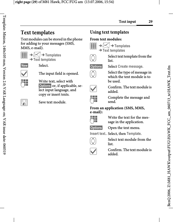 29Text inputright page (29) of M81 Hawk, FCC FUG am  (13.07.2006, 15:54)BenQ 2006, Z:\M81_HAWK\output\FUG\HAWK_FCC_am_060713_te\HAWK_Text.fmTemplate: Minion, 140x105 mm, Version 2.0; VAR Language: en; VAR issue date: 060519Text templatesText modules can be stored in the phone for adding to your messages (SMS, MMS, e-mail). &iacute;&cent;M&cent;Templates&cent;Text templates&sect;New&sect; Select.&igrave;The input field is opened.JWrite text, select with &sect;Options&sect; or, if applicable, se-lect input language, and copy or insert texts.&ucirc;Save text module.Using text templatesFrom text modules:&iacute;&cent;M&cent;Templates&cent;Text templatesISelect text template from the list.&sect;Options&sect; Select Create message.ISelect the type of message in which the text module is to be used.&igrave;Confirm. The text module is added.JComplete the message and send.From an application (SMS, MMS, e-mail):JWrite the text for the mes-sage in the application.&sect;Options&sect; Open the text menu.Insert text&ouml;Select, then Template.ISelect text module from the list.&igrave;Confirm. The text module is added.