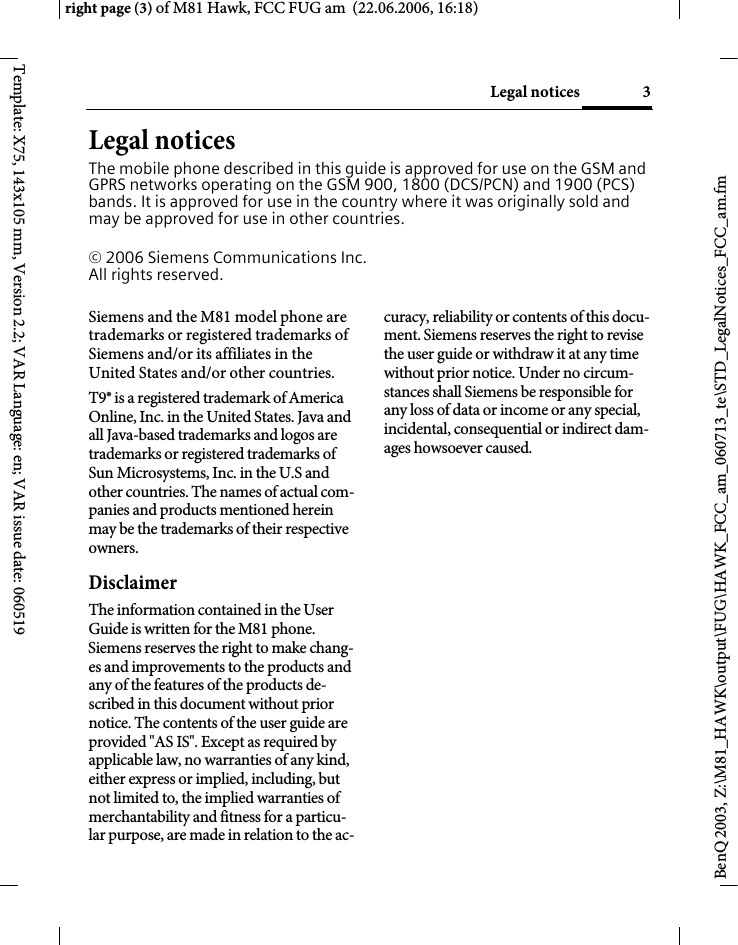 3Legal noticesright page (3) of M81 Hawk, FCC FUG am  (22.06.2006, 16:18)BenQ 2003, Z:\M81_HAWK\output\FUG\HAWK_FCC_am_060713_te\STD_LegalNotices_FCC_am.fmTemplate: X75, 143x105 mm, Version 2.2; VAR Language: en; VAR issue date: 060519Legal noticesThe mobile phone described in this guide is approved for use on the GSM and GPRS networks operating on the GSM 900, 1800 (DCS/PCN) and 1900 (PCS) bands. It is approved for use in the country where it was originally sold and may be approved for use in other countries.&copy; 2006 Siemens Communications Inc.All rights reserved.Siemens and the M81 model phone are trademarks or registered trademarks of Siemens and/or its affiliates in the United States and/or other countries.T9&reg; is a registered trademark of America Online, Inc. in the United States. Java and all Java-based trademarks and logos are trademarks or registered trademarks of Sun Microsystems, Inc. in the U.S and other countries. The names of actual com-panies and products mentioned herein may be the trademarks of their respective owners. DisclaimerThe information contained in the User Guide is written for the M81 phone. Siemens reserves the right to make chang-es and improvements to the products and any of the features of the products de-scribed in this document without prior notice. The contents of the user guide are provided "AS IS". Except as required by applicable law, no warranties of any kind, either express or implied, including, but not limited to, the implied warranties of merchantability and fitness for a particu-lar purpose, are made in relation to the ac-curacy, reliability or contents of this docu-ment. Siemens reserves the right to revise the user guide or withdraw it at any time without prior notice. Under no circum-stances shall Siemens be responsible for any loss of data or income or any special, incidental, consequential or indirect dam-ages howsoever caused.