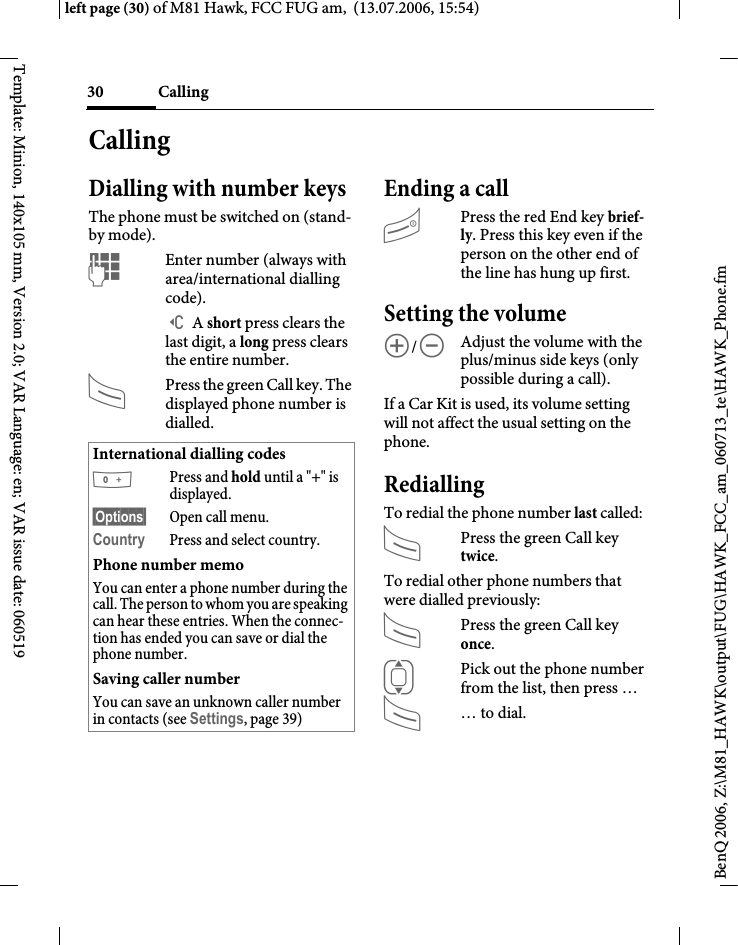 Calling30BenQ 2006, Z:\M81_HAWK\output\FUG\HAWK_FCC_am_060713_te\HAWK_Phone.fmleft page (30) of M81 Hawk, FCC FUG am,  (13.07.2006, 15:54)Template: Minion, 140x105 mm, Version 2.0; VAR Language: en; VAR issue date: 060519CallingDialling with number keysThe phone must be switched on (stand-by mode).JEnter number (always with area/international dialling code). ] A short press clears the last digit, a long press clears the entire number.APress the green Call key. The displayed phone number is dialled.Ending a callBPress the red End key brief-ly. Press this key even if the person on the other end of the line has hung up first.Setting the volume[/\Adjust the volume with the plus/minus side keys (only possible during a call).If a Car Kit is used, its volume setting will not affect the usual setting on the phone.RediallingTo redial the phone number last called:APress the green Call key twice.To redial other phone numbers that were dialled previously:APress the green Call key once.IPick out the phone number from the list, then press &hellip;A&hellip; to dial.International dialling codes0Press and hold until a "+" is displayed.&sect;Options&sect; Open call menu.Country Press and select country.Phone number memoYou can enter a phone number during the call. The person to whom you are speaking can hear these entries. When the connec-tion has ended you can save or dial the phone number.Saving caller numberYou can save an unknown caller number in contacts (see Settings, page 39)