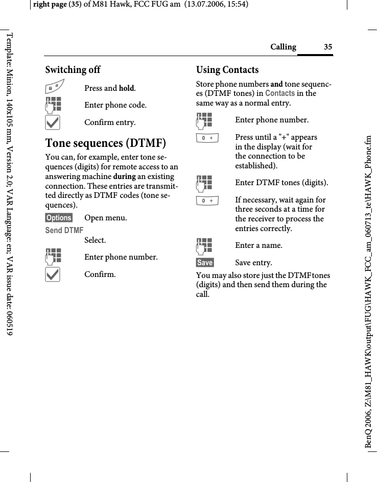 35Callingright page (35) of M81 Hawk, FCC FUG am  (13.07.2006, 15:54)BenQ 2006, Z:\M81_HAWK\output\FUG\HAWK_FCC_am_060713_te\HAWK_Phone.fmTemplate: Minion, 140x105 mm, Version 2.0; VAR Language: en; VAR issue date: 060519Switching off#Press and hold.JEnter phone code.&igrave;Confirm entry.Tone sequences (DTMF)You can, for example, enter tone se-quences (digits) for remote access to an answering machine during an existing connection. These entries are transmit-ted directly as DTMF codes (tone se-quences).&sect;Options&sect; Open menu.Send DTMFSelect.JEnter phone number.&igrave;Confirm.Using ContactsStore phone numbers and tone sequenc-es (DTMF tones) in Contacts in the same way as a normal entry.JEnter phone number.0Press until a "+" appears in the display (wait for the connection to be established).JEnter DTMF tones (digits).0If necessary, wait again for three seconds at a time for the receiver to process the entries correctly.JEnter a name.&sect;Save&sect; Save entry.You may also store just the DTMFtones (digits) and then send them during the call.
