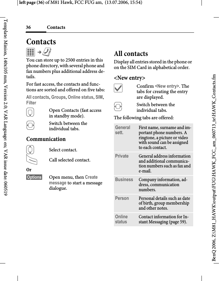 Contacts36BenQ 2006, Z:\M81_HAWK\output\FUG\HAWK_FCC_am_060713_te\HAWK_Contacts.fmleft page (36) of M81 Hawk, FCC FUG am,  (13.07.2006, 15:54)Template: Minion, 140x105 mm, Version 2.0; VAR Language: en; VAR issue date: 060519ContactsC&cent;L You can store up to 2500 entries in this phone directory, with several phone and fax numbers plus additional address de-tails. For fast access, the contacts and func-tions are sorted and offered on five tabs:All contacts, Groups, Online status, SIM, Filter HOpen Contacts (fast access in standby mode).FSwitch between the individual tabs.CommunicationISelect contact.ACall selected contact.Or &sect;Options&sect; Open menu, then Create message to start a message dialogue.All contactsDisplay all entries stored in the phone or on the SIM Card in alphabetical order.<New entry>&igrave;Confirm <New entry>. The tabs for creating the entry are displayed.FSwitch between the individual tabs.The following tabs are offered:General sett. First name, surname and im-portant phone numbers. A ringtone, a picture or video with sound can be assigned to each contact.Private General address information and additional communica-tion numbers such as fax and e-mail.Business Company information, ad-dress, communication numbers.Person Personal details such as date of birth, group membership and other notes.Online status Contact information for In-stant Messaging (page 59).