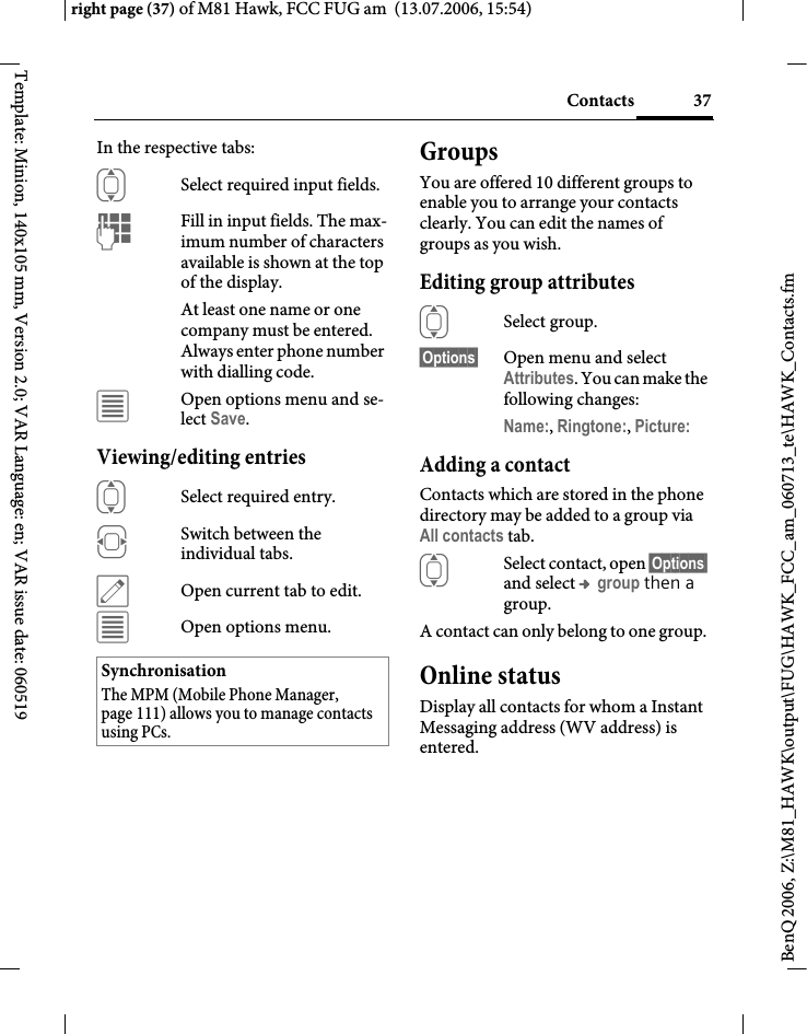 37Contactsright page (37) of M81 Hawk, FCC FUG am  (13.07.2006, 15:54)BenQ 2006, Z:\M81_HAWK\output\FUG\HAWK_FCC_am_060713_te\HAWK_Contacts.fmTemplate: Minion, 140x105 mm, Version 2.0; VAR Language: en; VAR issue date: 060519In the respective tabs:ISelect required input fields.JFill in input fields. The max-imum number of characters available is shown at the top of the display. At least one name or one company must be entered. Always enter phone number with dialling code. &uacute;Open options menu and se-lect Save.Viewing/editing entriesISelect required entry.FSwitch between the individual tabs.&uuml;Open current tab to edit.&uacute;Open options menu.GroupsYou are offered 10 different groups to enable you to arrange your contacts clearly. You can edit the names of groups as you wish.Editing group attributesISelect group.&sect;Options&sect; Open menu and select Attributes. You can make the following changes:Name:, Ringtone:, Picture: Adding a contactContacts which are stored in the phone directory may be added to a group via All contacts tab.ISelect contact, open &sect;Options&sect; and select &trade; group then a group.A contact can only belong to one group. Online statusDisplay all contacts for whom a Instant Messaging address (WV address) is entered.SynchronisationThe MPM (Mobile Phone Manager, page 111) allows you to manage contacts using PCs.