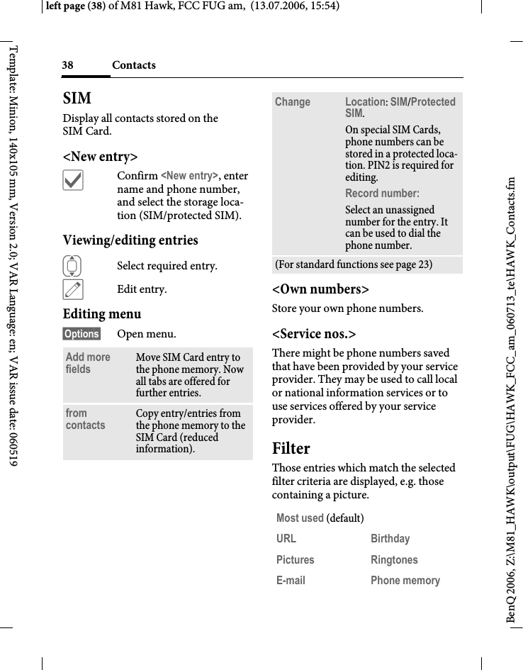 Contacts38BenQ 2006, Z:\M81_HAWK\output\FUG\HAWK_FCC_am_060713_te\HAWK_Contacts.fmleft page (38) of M81 Hawk, FCC FUG am,  (13.07.2006, 15:54)Template: Minion, 140x105 mm, Version 2.0; VAR Language: en; VAR issue date: 060519SIMDisplay all contacts stored on the SIM Card. <New entry>&igrave;Confirm <New entry>, enter name and phone number, and select the storage loca-tion (SIM/protected SIM).Viewing/editing entriesISelect required entry.&uuml;Edit entry.Editing menu&sect;Options&sect; Open menu.<Own numbers>Store your own phone numbers. <Service nos.>There might be phone numbers saved that have been provided by your service provider. They may be used to call local or national information services or to use services offered by your service provider.FilterThose entries which match the selected filter criteria are displayed, e.g. those containing a picture.Add more fields Move SIM Card entry to the phone memory. Now all tabs are offered for further entries. from contacts Copy entry/entries from the phone memory to the SIM Card (reduced information).Change Location: SIM/Protected SIM. On special SIM Cards, phone numbers can be stored in a protected loca-tion. PIN2 is required for editing.Record number: Select an unassigned number for the entry. It can be used to dial the phone number. (For standard functions see page 23)Most used (default)URL Birthday Pictures Ringtones E-mail Phone memory 