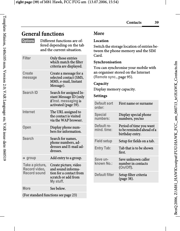 39Contactsright page (39) of M81 Hawk, FCC FUG am  (13.07.2006, 15:54)BenQ 2006, Z:\M81_HAWK\output\FUG\HAWK_FCC_am_060713_te\HAWK_Contacts.fmTemplate: Minion, 140x105 mm, Version 2.0; VAR Language: en; VAR issue date: 060519General functions&sect;Options&sect; Different functions are of-fered depending on the tab and the current situation.MoreLocationSwitch the storage location of entries be-tween the phone memory and the SIM Card.SynchronisationYou can synchronise your mobile with an organiser stored on the Internet (Remote sync., page 95).CapacityDisplay memory capacity.SettingsFilter Only those entries which match the filter criteria are displayed.Create message Create a message for a selected contact (SMS, MMS, e-mail, Instant Message). Search ID Search for assigned In-stant Message ID (only if Inst. messaging is activated (page 59).Internet The URL assigned to the contact is visited via the WAP browser.Open Display phone num-bers for information.Search Search for names, phone numbers, ad-dresses and E-mail ad-dresses.&trade; group Add entry to a group.Take a picture, Record video, Record sound Create picture, video and sound informa-tion for a contact from scratch or add from My stuff.More See below.(For standard functions see page 23)Default sort order: First name or surnameSpecial numbers: Display special phone numbers, yes/noDefault re-mind. time: Period of time you want to be reminded ahead of a birthday entry.Field setup Setup for fields on a tab.Entry Tab: Tab that is to be shown first. Save un-known No.: Save unknown caller number in contacts (On/Off).Default filter Setup filter criteria (page 38).