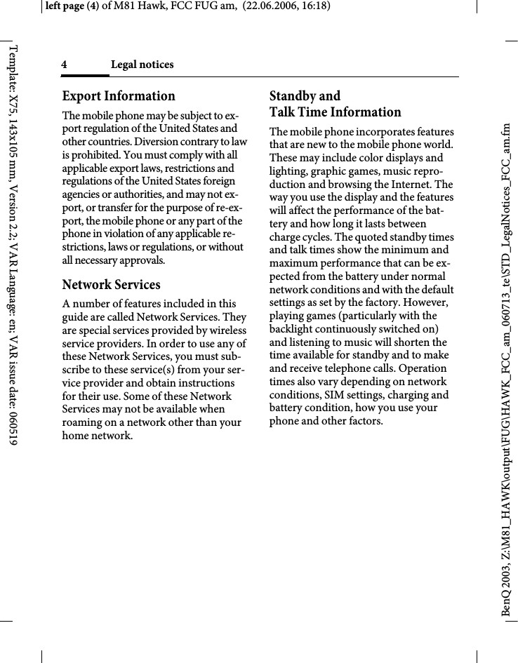 Legal notices4BenQ 2003, Z:\M81_HAWK\output\FUG\HAWK_FCC_am_060713_te\STD_LegalNotices_FCC_am.fmleft page (4) of M81 Hawk, FCC FUG am,  (22.06.2006, 16:18)Template: X75, 143x105 mm, Version 2.2; VAR Language: en; VAR issue date: 060519Export InformationThe mobile phone may be subject to ex-port regulation of the United States and other countries. Diversion contrary to law is prohibited. You must comply with all applicable export laws, restrictions and regulations of the United States foreign agencies or authorities, and may not ex-port, or transfer for the purpose of re-ex-port, the mobile phone or any part of the phone in violation of any applicable re-strictions, laws or regulations, or without all necessary approvals.Network ServicesA number of features included in this guide are called Network Services. They are special services provided by wireless service providers. In order to use any of these Network Services, you must sub-scribe to these service(s) from your ser-vice provider and obtain instructions for their use. Some of these Network Services may not be available when roaming on a network other than your home network.Standby andTalk Time InformationThe mobile phone incorporates features that are new to the mobile phone world. These may include color displays and lighting, graphic games, music repro-duction and browsing the Internet. The way you use the display and the features will affect the performance of the bat-tery and how long it lasts between charge cycles. The quoted standby times and talk times show the minimum and maximum performance that can be ex-pected from the battery under normal network conditions and with the default settings as set by the factory. However, playing games (particularly with the backlight continuously switched on) and listening to music will shorten the time available for standby and to make and receive telephone calls. Operation times also vary depending on network conditions, SIM settings, charging and battery condition, how you use your phone and other factors. 