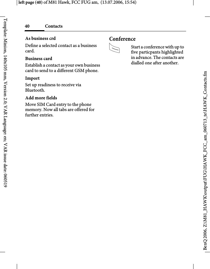 Contacts40BenQ 2006, Z:\M81_HAWK\output\FUG\HAWK_FCC_am_060713_te\HAWK_Contacts.fmleft page (40) of M81 Hawk, FCC FUG am,  (13.07.2006, 15:54)Template: Minion, 140x105 mm, Version 2.0; VAR Language: en; VAR issue date: 060519As business crdDefine a selected contact as a business card.Business cardEstablish a contact as your own business card to send to a different GSM phone. ImportSet up readiness to receive via Bluetooth.Add more fieldsMove SIM Card entry to the phone memory. Now all tabs are offered for further entries.ConferenceAStart a conference with up to five particpants highlighted in advance. The contacts are dialled one after another.