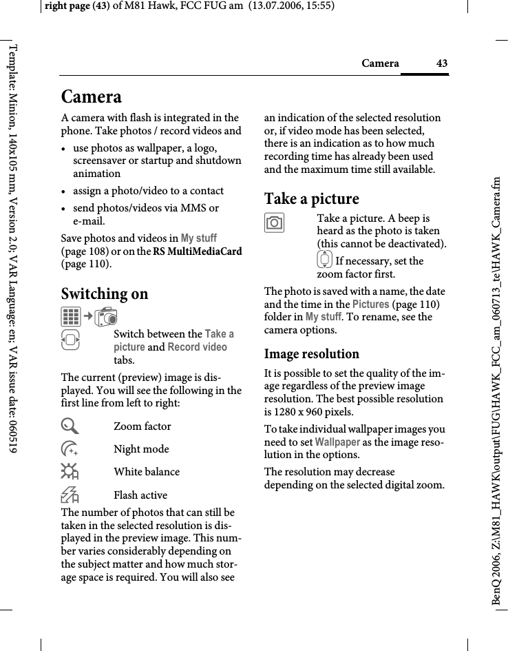 43Cameraright page (43) of M81 Hawk, FCC FUG am  (13.07.2006, 15:55)BenQ 2006, Z:\M81_HAWK\output\FUG\HAWK_FCC_am_060713_te\HAWK_Camera.fmTemplate: Minion, 140x105 mm, Version 2.0; VAR Language: en; VAR issue date: 060519CameraA camera with flash is integrated in the phone. Take photos / record videos and &bull; use photos as wallpaper, a logo, screensaver or startup and shutdown animation&bull; assign a photo/video to a contact&bull; send photos/videos via MMS or e-mail.Save photos and videos in My stuff (page 108) or on the RS MultiMediaCard (page 110).Switching onC&cent;R FSwitch between the Take a picture and Record video tabs.The current (preview) image is dis-played. You will see the following in the first line from left to right:&Uacute;Zoom factor&Ugrave;Night mode&Ucirc;White balance&Oslash;Flash activeThe number of photos that can still be taken in the selected resolution is dis-played in the preview image. This num-ber varies considerably depending on the subject matter and how much stor-age space is required. You will also see an indication of the selected resolution or, if video mode has been selected, there is an indication as to how much recording time has already been used and the maximum time still available.Take a picture&ugrave;Take a picture. A beep is heard as the photo is taken (this cannot be deactivated).I If necessary, set the zoom factor first.The photo is saved with a name, the date and the time in the Pictures (page 110) folder in My stuff. To rename, see the camera options.Image resolutionIt is possible to set the quality of the im-age regardless of the preview image resolution. The best possible resolution is 1280 x 960 pixels.To take individual wallpaper images you need to set Wallpaper as the image reso-lution in the options.The resolution may decrease depending on the selected digital zoom. 