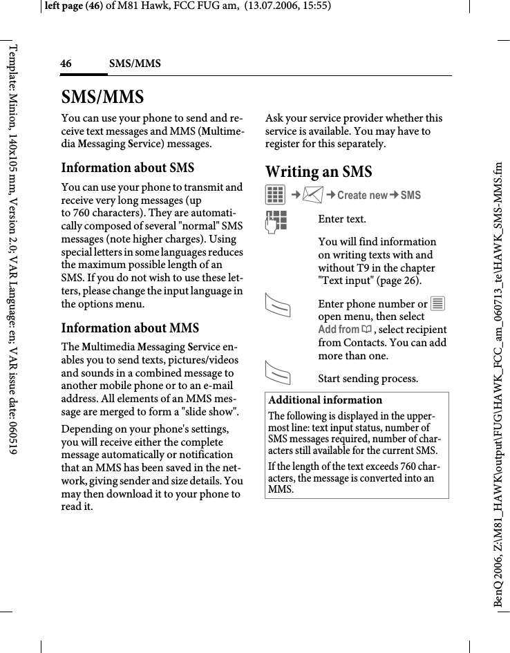 SMS/MMS46BenQ 2006, Z:\M81_HAWK\output\FUG\HAWK_FCC_am_060713_te\HAWK_SMS-MMS.fmleft page (46) of M81 Hawk, FCC FUG am,  (13.07.2006, 15:55)Template: Minion, 140x105 mm, Version 2.0; VAR Language: en; VAR issue date: 060519SMS/MMSYou can use your phone to send and re-ceive text messages and MMS (Multime-dia Messaging Service) messages.Information about SMSYou can use your phone to transmit and receive very long messages (up to 760 characters). They are automati-cally composed of several "normal" SMS messages (note higher charges). Using special letters in some languages reduces the maximum possible length of an SMS. If you do not wish to use these let-ters, please change the input language in the options menu. Information about MMSThe Multimedia Messaging Service en-ables you to send texts, pictures/videos and sounds in a combined message to another mobile phone or to an e-mail address. All elements of an MMS mes-sage are merged to form a "slide show".Depending on your phone's settings, you will receive either the complete message automatically or notification that an MMS has been saved in the net-work, giving sender and size details. You may then download it to your phone to read it. Ask your service provider whether this service is available. You may have to register for this separately. Writing an SMS C&cent;M&cent;Create new&cent;SMSJEnter text. You will find information on writing texts with and without T9 in the chapter "Text input" (page 26). AEnter phone number or &uacute; open menu, then select Add from &dagger;, select recipient from Contacts. You can add more than one.AStart sending process.Additional informationThe following is displayed in the upper-most line: text input status, number of SMS messages required, number of char-acters still available for the current SMS.If the length of the text exceeds 760 char-acters, the message is converted into an MMS.