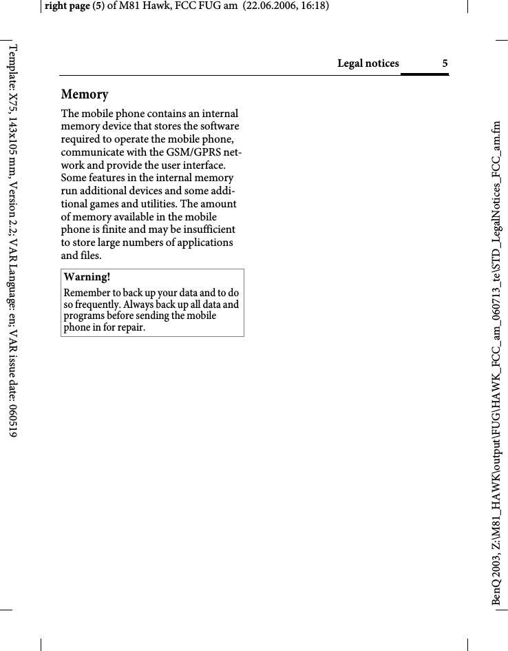 5Legal noticesright page (5) of M81 Hawk, FCC FUG am  (22.06.2006, 16:18)BenQ 2003, Z:\M81_HAWK\output\FUG\HAWK_FCC_am_060713_te\STD_LegalNotices_FCC_am.fmTemplate: X75, 143x105 mm, Version 2.2; VAR Language: en; VAR issue date: 060519MemoryThe mobile phone contains an internal memory device that stores the software required to operate the mobile phone, communicate with the GSM/GPRS net-work and provide the user interface. Some features in the internal memory run additional devices and some addi-tional games and utilities. The amount of memory available in the mobile phone is finite and may be insufficient to store large numbers of applications and files. Warning!Remember to back up your data and to do so frequently. Always back up all data and programs before sending the mobile phone in for repair.