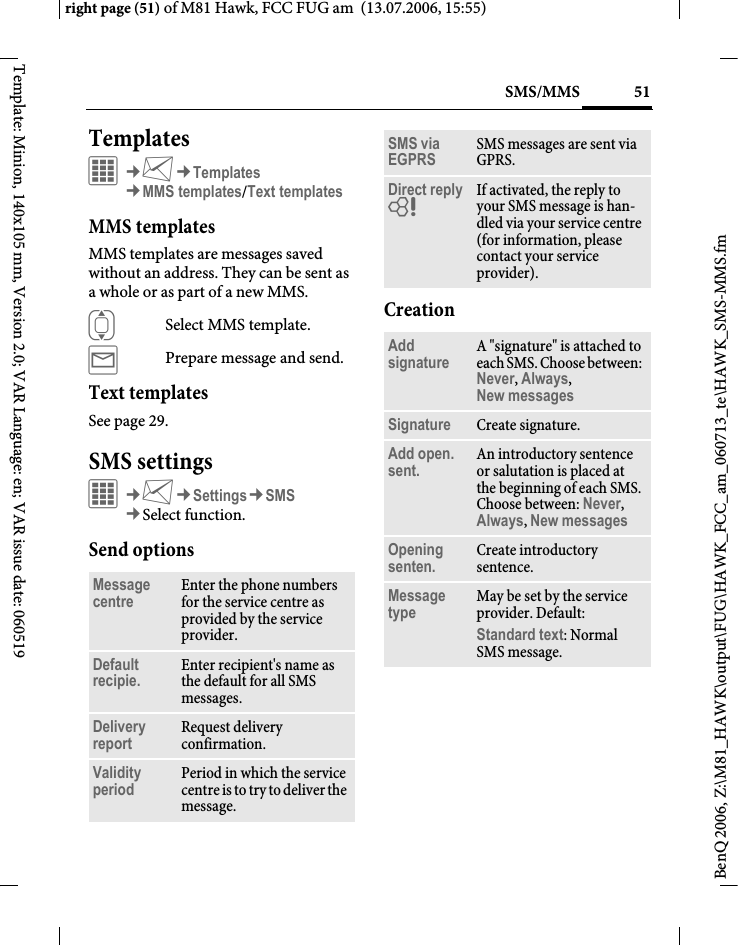 51SMS/MMSright page (51) of M81 Hawk, FCC FUG am  (13.07.2006, 15:55)BenQ 2006, Z:\M81_HAWK\output\FUG\HAWK_FCC_am_060713_te\HAWK_SMS-MMS.fmTemplate: Minion, 140x105 mm, Version 2.0; VAR Language: en; VAR issue date: 060519Templates&iacute;&cent;M&cent;Templates&cent;MMS templates/Text templatesMMS templatesMMS templates are messages saved without an address. They can be sent as a whole or as part of a new MMS. ISelect MMS template.&yacute;Prepare message and send.Text templatesSee page 29.SMS settings&iacute;&cent;M&cent;Settings&cent;SMS&cent;Select function. Send optionsCreationMessage centre Enter the phone numbers for the service centre as provided by the service provider.Default recipie. Enter recipient's name as the default for all SMS messages.Delivery report Request delivery confirmation.Validity period Period in which the service centre is to try to deliver the message.SMS via EGPRS SMS messages are sent via GPRS.Direct reply = If activated, the reply to your SMS message is han-dled via your service centre (for information, please contact your service provider).Add signature A "signature" is attached to each SMS. Choose between: Never, Always, New messages Signature Create signature.Add open. sent. An introductory sentence or salutation is placed at the beginning of each SMS. Choose between: Never, Always, New messages Opening senten. Create introductory sentence.Message type May be set by the service provider. Default: Standard text: Normal SMS message.