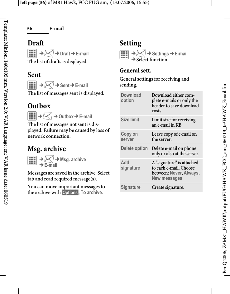 E-mail56BenQ 2006, Z:\M81_HAWK\output\FUG\HAWK_FCC_am_060713_te\HAWK_Email.fmleft page (56) of M81 Hawk, FCC FUG am,  (13.07.2006, 15:55)Template: Minion, 140x105 mm, Version 2.0; VAR Language: en; VAR issue date: 060519DraftC&cent;M&cent;Draft&cent;E-mailThe list of drafts is displayed. SentC&cent;M&cent;Sent&cent;E-mailThe list of messages sent is displayed.OutboxC&cent;M&cent;Outbox&cent;E-mailThe list of messages not sent is dis-played. Failure may be caused by loss of network connection.Msg. archive&iacute;&cent;M&cent;Msg. archive&cent;E-mailMessages are saved in the archive. Select tab and read required message(s).You can move important messages to the archive with &sect;Options&sect;, To archive.Setting&iacute;&cent;M&cent;Settings&cent;E-mail&cent;Select function. General sett.General settings for receiving and sending.Download option Download either com-plete e-mails or only the header to save download costs.Size limit Limit size for receiving an e-mail in KB.Copy on server Leave copy of e-mail on the server.Delete option Delete e-mail on phone only or also at the server.Add signature A "signature" is attached to each e-mail. Choose between: Never, Always, New messages Signature Create signature.