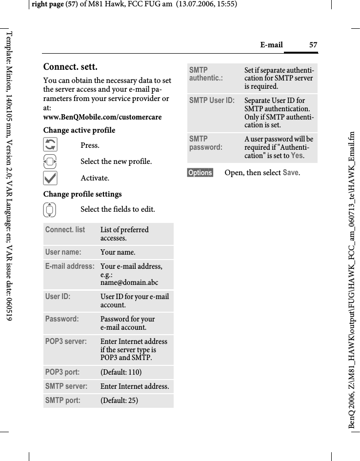 57E-mailright page (57) of M81 Hawk, FCC FUG am  (13.07.2006, 15:55)BenQ 2006, Z:\M81_HAWK\output\FUG\HAWK_FCC_am_060713_te\HAWK_Email.fmTemplate: Minion, 140x105 mm, Version 2.0; VAR Language: en; VAR issue date: 060519Connect. sett.You can obtain the necessary data to set the server access and your e-mail pa-rameters from your service provider or at: www.BenQMobile.com/customercare Change active profile&ntilde;Press.FSelect the new profile.&igrave;Activate.Change profile settingsISelect the fields to edit.&sect;Options&sect; Open, then select Save.Connect. list  List of preferred accesses.User name: Your name.E-mail address: Your e-mail address, e.g.: name@domain.abcUser ID: User ID for your e-mail account.Password: Password for your e-mail account.POP3 server:  Enter Internet address if the server type is POP3 and SMTP.POP3 port:  (Default: 110)SMTP server:  Enter Internet address.SMTP port:  (Default: 25)SMTP authentic.: Set if separate authenti-cation for SMTP server is required.SMTP User ID: Separate User ID for SMTP authentication. Only if SMTP authenti-cation is set.SMTP password: A user password will be required if "Authenti-cation" is set to Yes.