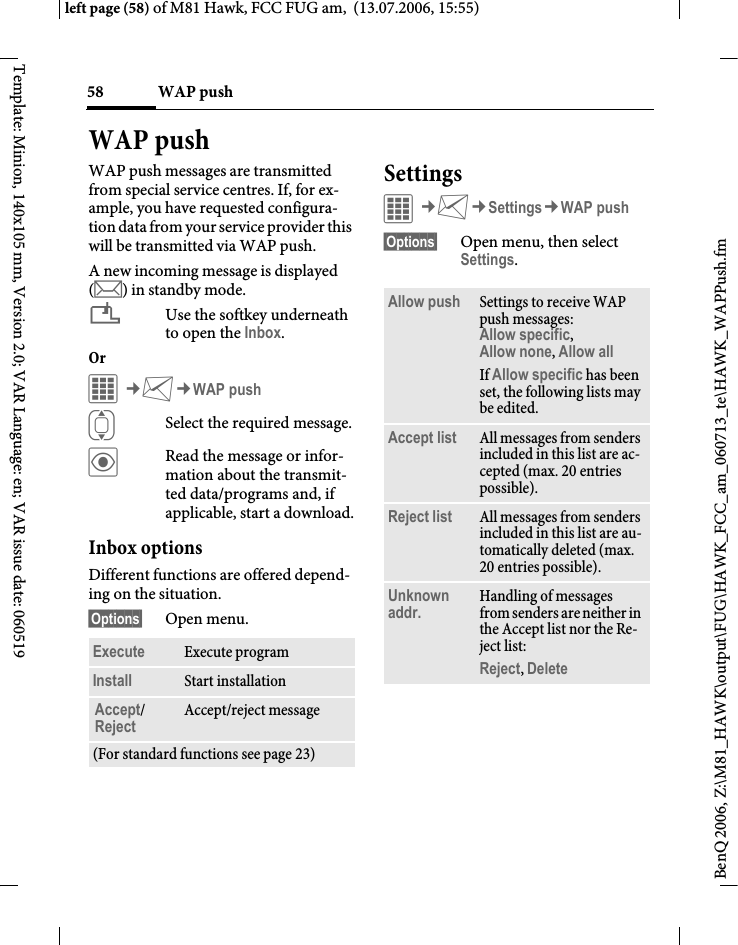 WAP push58BenQ 2006, Z:\M81_HAWK\output\FUG\HAWK_FCC_am_060713_te\HAWK_WAPPush.fmleft page (58) of M81 Hawk, FCC FUG am,  (13.07.2006, 15:55)Template: Minion, 140x105 mm, Version 2.0; VAR Language: en; VAR issue date: 060519WAP pushWAP push messages are transmitted from special service centres. If, for ex-ample, you have requested configura-tion data from your service provider this will be transmitted via WAP push.A new incoming message is displayed (m) in standby mode.&iquest;Use the softkey underneath to open the Inbox.Or C&cent;M&cent;WAP pushISelect the required message.&ouml;Read the message or infor-mation about the transmit-ted data/programs and, if applicable, start a download.Inbox optionsDifferent functions are offered depend-ing on the situation.&sect;Options&sect; Open menu.SettingsC&cent;M&cent;Settings&cent;WAP push&sect;Options&sect; Open menu, then select Settings.Execute Execute programInstall Start installationAccept/Reject Accept/reject message(For standard functions see page 23)Allow push Settings to receive WAP push messages: Allow specific, Allow none, Allow all If Allow specific has been set, the following lists may be edited.Accept list All messages from senders included in this list are ac-cepted (max. 20 entries possible).Reject list All messages from senders included in this list are au-tomatically deleted (max. 20 entries possible).Unknown addr. Handling of messages from senders are neither in the Accept list nor the Re-ject list: Reject, Delete 