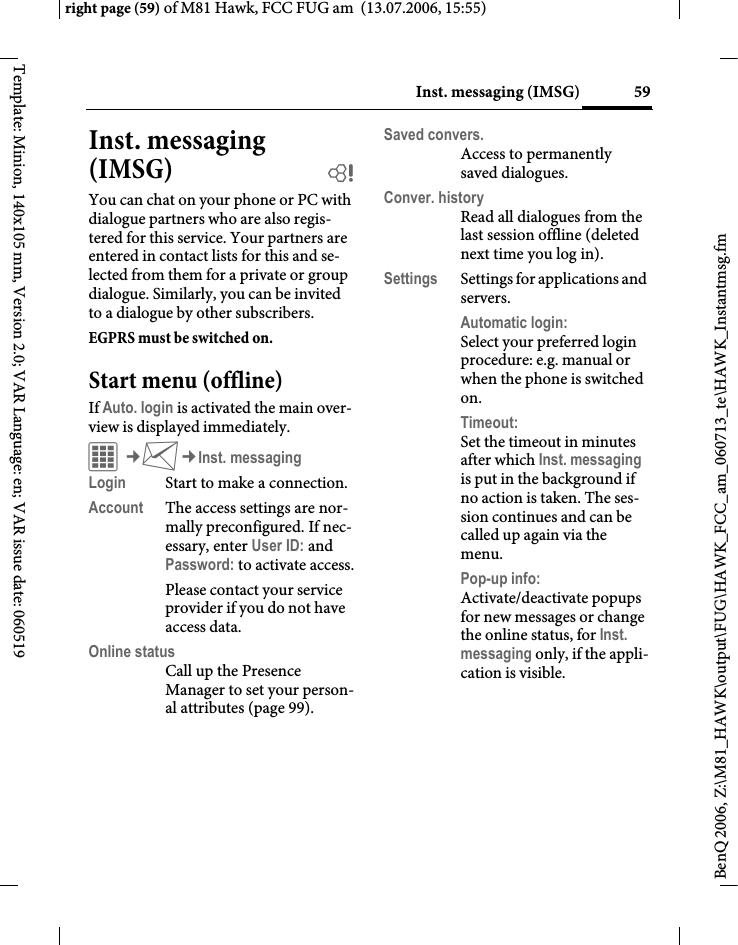 59Inst. messaging (IMSG)right page (59) of M81 Hawk, FCC FUG am  (13.07.2006, 15:55)BenQ 2006, Z:\M81_HAWK\output\FUG\HAWK_FCC_am_060713_te\HAWK_Instantmsg.fmTemplate: Minion, 140x105 mm, Version 2.0; VAR Language: en; VAR issue date: 060519Inst. messaging (IMSG) bYou can chat on your phone or PC with dialogue partners who are also regis-tered for this service. Your partners are entered in contact lists for this and se-lected from them for a private or group dialogue. Similarly, you can be invited to a dialogue by other subscribers. EGPRS must be switched on. Start menu (offline)If Auto. login is activated the main over-view is displayed immediately.C&cent;M&cent;Inst. messagingLogin Start to make a connection.Account The access settings are nor-mally preconfigured. If nec-essary, enter User ID: and Password: to activate access.Please contact your service provider if you do not have access data.Online statusCall up the Presence Manager to set your person-al attributes (page 99).Saved convers.Access to permanently saved dialogues.Conver. historyRead all dialogues from the last session offline (deleted next time you log in).Settings Settings for applications and servers.Automatic login: Select your preferred login procedure: e.g. manual or when the phone is switched on.Timeout: Set the timeout in minutes after which Inst. messaging is put in the background if no action is taken. The ses-sion continues and can be called up again via the menu. Pop-up info: Activate/deactivate popups for new messages or change the online status, for Inst. messaging only, if the appli-cation is visible.