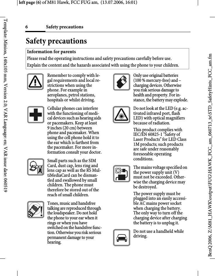 Safety precautions6BenQ 2006, Z:\M81_HAWK\output\FUG\HAWK_FCC_am_060713_te\STD_SafetyHints_FCC_am.fmleft page (6) of M81 Hawk, FCC FUG am,  (13.07.2006, 16:01)Template: Minion, 140x105 mm, Version 2.0; VAR Language: en; VAR issue date: 060519Safety precautionsInformation for parentsPlease read the operating instructions and safety precautions carefully before use.Explain the content and the hazards associated with using the phone to your children.Remember to comply with le-gal requirements and local re-strictions when using the phone. For example in aeroplanes, petrol stations, hospitals or whilst driving.Cellular phones can interfere with the functioning of medi-cal devices such as hearing aids or pacemakers. Keep at least 9inches (20cm) between phone and pacemaker. When using the cell phone hold it to the ear which is farthest from the pacemaker. For more in-formation consult your doctor.Small parts such as the SIM Card, dust cap, lens ring and lens cap as well as the RS Mul-tiMediaCard can be disman-tled and swallowed by small children. The phone must therefore be stored out of the reach of small children.Tones, music and handsfree talking are reproduced through the loudspeaker. Do not hold the phone to your ear when it rings or when you have switched on the handsfree func-tion. Otherwise you risk serious permanent damage to your hearing.Only use original batteries (100 % mercury-free) and &ndash; charging devices. Otherwise you risk serious damage to health and property. For in-stance, the battery may explode.Do not look at the LED (e.g. ac-tivated infrared port, flash LED) with optical magnifiers because of radiation.This product complies with IEC/EN 60825-1 "Safety of Laser Products" for LED Class 1M products; such products are safe under reasonably foreseeable operating conditions.The mains voltage specified on the power supply unit (V) must not be exceeded. Other-wise the charging device may be destroyed.The power supply must be plugged into an easily accessi-ble AC mains power socket when charging the battery. The only way to turn off the charging device after charging the battery is to unplug it. Do not use a handheld while driving.