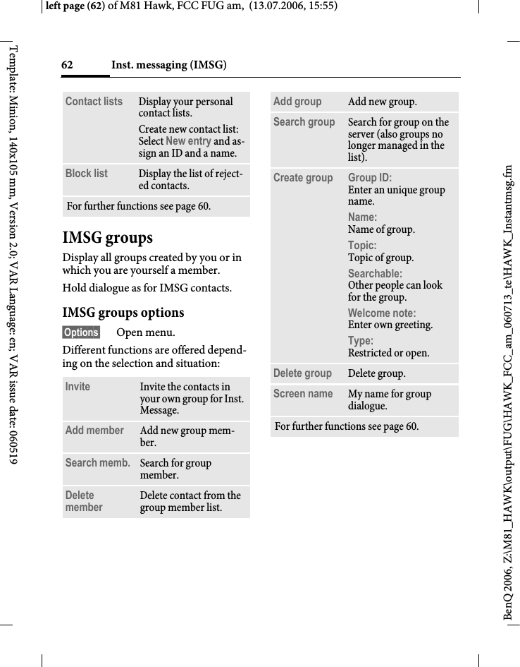 Inst. messaging (IMSG)62BenQ 2006, Z:\M81_HAWK\output\FUG\HAWK_FCC_am_060713_te\HAWK_Instantmsg.fmleft page (62) of M81 Hawk, FCC FUG am,  (13.07.2006, 15:55)Template: Minion, 140x105 mm, Version 2.0; VAR Language: en; VAR issue date: 060519IMSG groupsDisplay all groups created by you or in which you are yourself a member.Hold dialogue as for IMSG contacts.IMSG groups options&sect;Options&sect; Open menu.Different functions are offered depend-ing on the selection and situation:Contact lists Display your personal contact lists.Create new contact list: Select New entry and as-sign an ID and a name.Block list Display the list of reject-ed contacts.For further functions see page 60.Invite Invite the contacts in your own group for Inst. Message.Add member Add new group mem-ber. Search memb.  Search for group member.Delete member Delete contact from the group member list.Add group Add new group.Search group Search for group on the server (also groups no longer managed in the list). Create group Group ID: Enter an unique group name.Name: Name of group.Topic: Topic of group.Searchable: Other people can look for the group.Welcome note: Enter own greeting.Type:Restricted or open.Delete group Delete group.Screen name My name for group dialogue.For further functions see page 60.