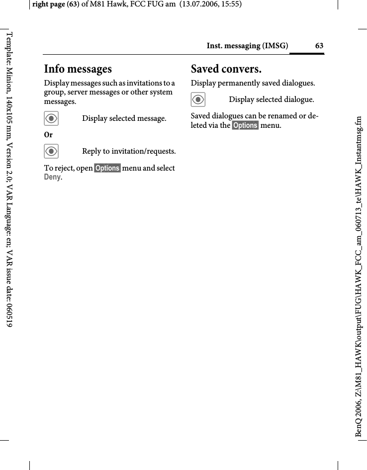 63Inst. messaging (IMSG)right page (63) of M81 Hawk, FCC FUG am  (13.07.2006, 15:55)BenQ 2006, Z:\M81_HAWK\output\FUG\HAWK_FCC_am_060713_te\HAWK_Instantmsg.fmTemplate: Minion, 140x105 mm, Version 2.0; VAR Language: en; VAR issue date: 060519Info messagesDisplay messages such as invitations to a group, server messages or other system messages.&ouml;Display selected message.Or &ouml;Reply to invitation/requests.To reject, open &sect;Options&sect; menu and select Deny.Saved convers.Display permanently saved dialogues.&ouml;Display selected dialogue.Saved dialogues can be renamed or de-leted via the &sect;Options&sect; menu.