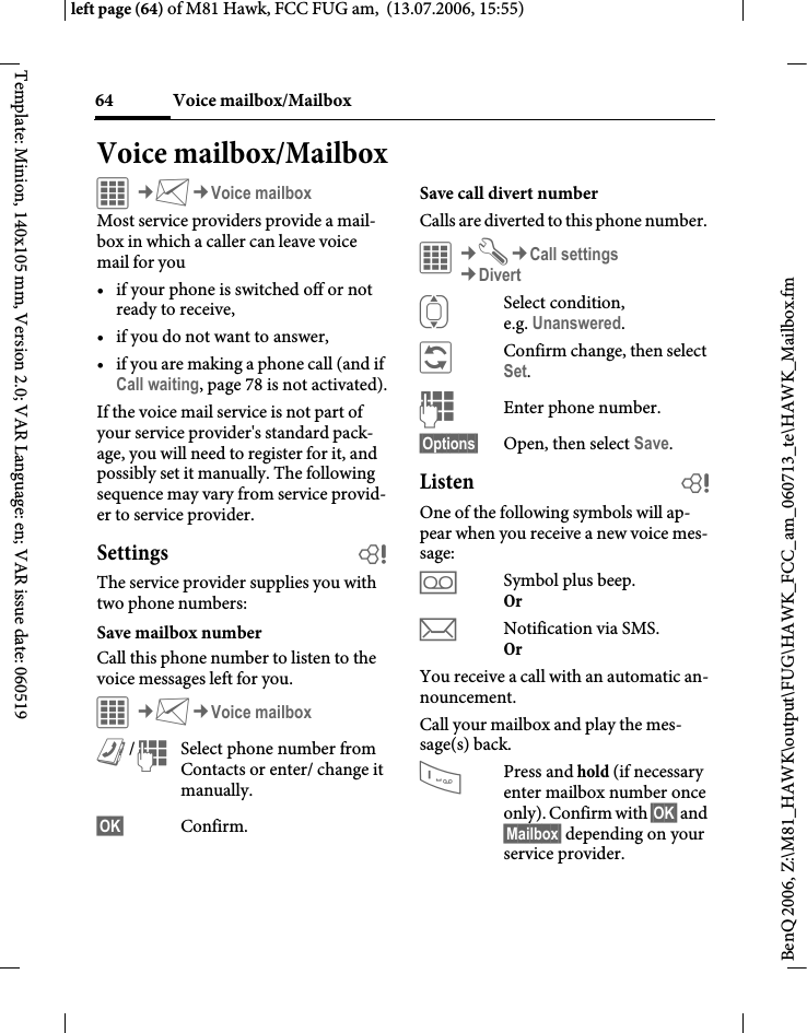 Voice mailbox/Mailbox64BenQ 2006, Z:\M81_HAWK\output\FUG\HAWK_FCC_am_060713_te\HAWK_Mailbox.fmleft page (64) of M81 Hawk, FCC FUG am,  (13.07.2006, 15:55)Template: Minion, 140x105 mm, Version 2.0; VAR Language: en; VAR issue date: 060519Voice mailbox/MailboxC&cent;M&cent;Voice mailboxMost service providers provide a mail-box in which a caller can leave voice mail for you&bull; if your phone is switched off or not ready to receive,&bull; if you do not want to answer,&bull; if you are making a phone call (and if Call waiting, page 78 is not activated).If the voice mail service is not part of your service provider's standard pack-age, you will need to register for it, and possibly set it manually. The following sequence may vary from service provid-er to service provider.Settings bThe service provider supplies you with two phone numbers:Save mailbox numberCall this phone number to listen to the voice messages left for you. C&cent;M&cent;Voice mailboxL/JSelect phone number from Contacts or enter/ change it manually. &sect;OK&sect; Confirm.Save call divert numberCalls are diverted to this phone number. &iacute;&cent;T&cent;Call settings&cent;DivertISelect condition, e.g. Unanswered.&ntilde;Confirm change, then select Set.JEnter phone number.&sect;Options&sect; Open, then select Save.Listen bOne of the following symbols will ap-pear when you receive a new voice mes-sage:lSymbol plus beep.Or mNotification via SMS.Or You receive a call with an automatic an-nouncement.Call your mailbox and play the mes-sage(s) back.1Press and hold (if necessary enter mailbox number once only). Confirm with &sect;OK&sect; and &sect;Mailbox&sect; depending on your service provider.