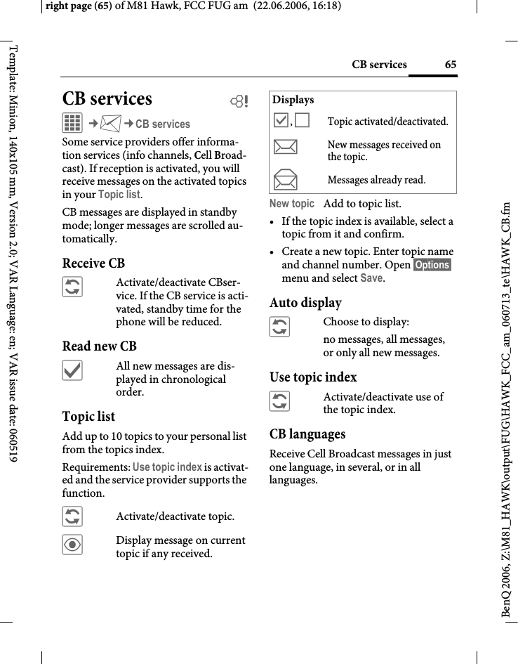 65CB servicesright page (65) of M81 Hawk, FCC FUG am  (22.06.2006, 16:18)BenQ 2006, Z:\M81_HAWK\output\FUG\HAWK_FCC_am_060713_te\HAWK_CB.fmTemplate: Minion, 140x105 mm, Version 2.0; VAR Language: en; VAR issue date: 060519CB services bC&cent;M&cent;CB servicesSome service providers offer informa-tion services (info channels, Cell Broad-cast). If reception is activated, you will receive messages on the activated topics in your Topic list. CB messages are displayed in standby mode; longer messages are scrolled au-tomatically.Receive CB&ntilde;Activate/deactivate CBser-vice. If the CB service is acti-vated, standby time for the phone will be reduced.Read new CB&igrave;All new messages are dis-played in chronological order.Topic listAdd up to 10 topics to your personal list from the topics index. Requirements: Use topic index is activat-ed and the service provider supports the function.&ntilde;Activate/deactivate topic.&ouml;Display message on current topic if any received.New topic Add to topic list.&bull; If the topic index is available, select a topic from it and confirm.&bull; Create a new topic. Enter topic name and channel number. Open &sect;Options&sect; menu and select Save.Auto display&ntilde;Choose to display:no messages, all messages, or only all new messages.Use topic index&ntilde;Activate/deactivate use of the topic index.CB languagesReceive Cell Broadcast messages in just one language, in several, or in all languages.Displays&Ouml;, &Otilde;Topic activated/deactivated.mNew messages received on the topic.nMessages already read.