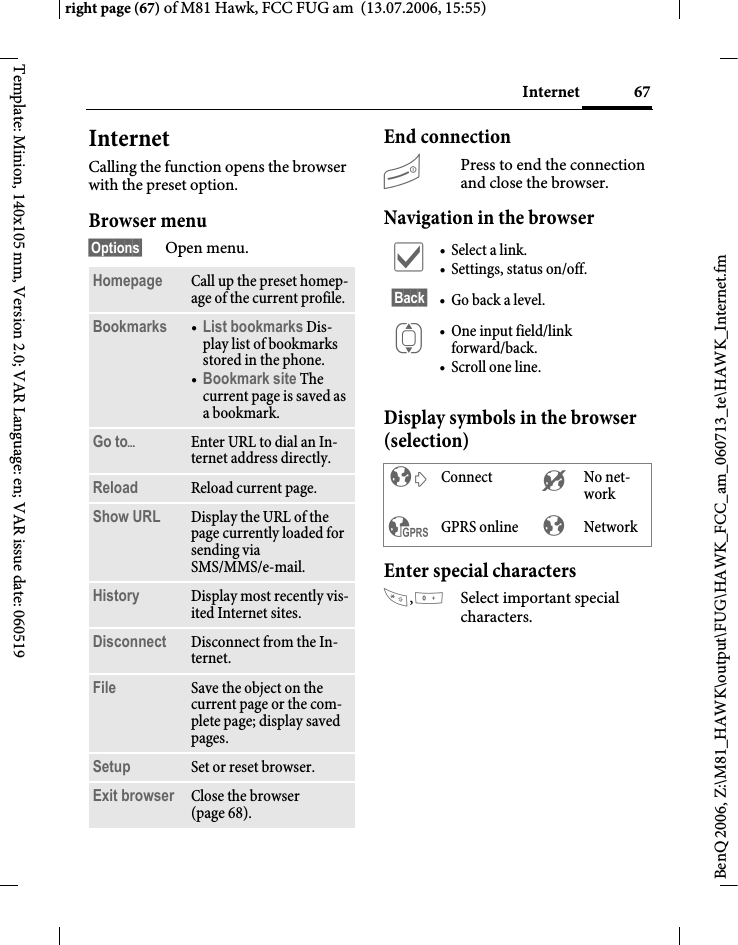 67Internetright page (67) of M81 Hawk, FCC FUG am  (13.07.2006, 15:55)BenQ 2006, Z:\M81_HAWK\output\FUG\HAWK_FCC_am_060713_te\HAWK_Internet.fmTemplate: Minion, 140x105 mm, Version 2.0; VAR Language: en; VAR issue date: 060519Internet Calling the function opens the browser with the preset option. Browser menu&sect;Options&sect; Open menu.End connectionBPress to end the connection and close the browser.Navigation in the browserDisplay symbols in the browser (selection)Enter special characters,0Select important special characters. Homepage Call up the preset homep-age of the current profile.Bookmarks &bull;List bookmarks Dis-play list of bookmarks stored in the phone. &bull;Bookmark site The current page is saved as a bookmark.Go to&ouml;Enter URL to dial an In-ternet address directly.Reload Reload current page.Show URL Display the URL of the page currently loaded for sending via SMS/MMS/e-mail.History Display most recently vis-ited Internet sites.Disconnect Disconnect from the In-ternet.File Save the object on the current page or the com-plete page; display saved pages.Setup Set or reset browser.Exit browser Close the browser (page 68).&igrave; &bull;Select a link.&bull; Settings, status on/off.&sect;Back&sect; &bull;Go back a level.I &bull; One input field/link forward/back.&bull; Scroll one line.&sup2; Connect &acute; No net-work&sup3; GPRS online &plusmn; Network