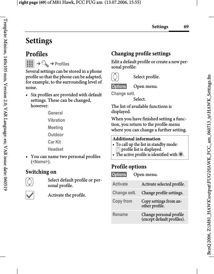 69Settingsright page (69) of M81 Hawk, FCC FUG am  (13.07.2006, 15:55)BenQ 2006, Z:\M81_HAWK\output\FUG\HAWK_FCC_am_060713_te\HAWK_Settings.fmTemplate: Minion, 140x105 mm, Version 2.0; VAR Language: en; VAR issue date: 060519SettingsProfilesC&cent;T&cent;ProfilesSeveral settings can be stored in a phone profile so that the phone can be adapted, for example, to the surrounding level of noise.&bull; Six profiles are provided with default settings. These can be changed, however: General Vibration Meeting Outdoor Car Kit Headset &bull; You can name two personal profiles (<Name>).Switching onISelect default profile or per-sonal profile.&igrave;Activate the profile.Changing profile settingsEdit a default profile or create a new per-sonal profile:ISelect profile.&sect;Options&sect; Open menu.Change sett.Select.The list of available functions is displayed.When you have finished setting a func-tion, you return to the profile menu where you can change a further setting.Profile options&sect;Options&sect; Open menu.Additional information&bull; To call up the list in standby mode:G profile list is displayed.&bull; The active profile is identified with &middot;.Activate Activate selected profile.Change sett. Change profile settings.Copy from Copy settings from an-other profile.Rename Change personal profile (except default profiles).