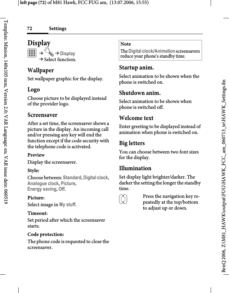 Settings72BenQ 2006, Z:\M81_HAWK\output\FUG\HAWK_FCC_am_060713_te\HAWK_Settings.fmleft page (72) of M81 Hawk, FCC FUG am,  (13.07.2006, 15:55)Template: Minion, 140x105 mm, Version 2.0; VAR Language: en; VAR issue date: 060519Display&iacute;&cent;T&cent;Display&cent;Select function. WallpaperSet wallpaper graphic for the display.LogoChoose picture to be displayed instead of the provider logo.ScreensaverAfter a set time, the screensaver shows a picture in the display. An incoming call and/or pressing any key will end the function except if the code security with the telephone code is activated. PreviewDisplay the screensaver.Style:Choose between: Standard, Digital clock, Analogue clock, Picture, Energy saving, Off. Picture:Select image in My stuff.Timeout:Set period after which the screensaver starts.Code protection:The phone code is requested to close the screensaver.Startup anim.Select animation to be shown when the phone is switched on.Shutdown anim.Select animation to be shown when phone is switched off.Welcome textEnter greeting to be displayed instead of animation when phone is switched on.Big lettersYou can choose between two font sizes for the display.IlluminationSet display light brighter/darker. The darker the setting the longer the standby time.IPress the navigation key re-peatedly at the top/bottom to adjust up or down.NoteThe Digital clock/Animation screensavers reduce your phone's standby time.