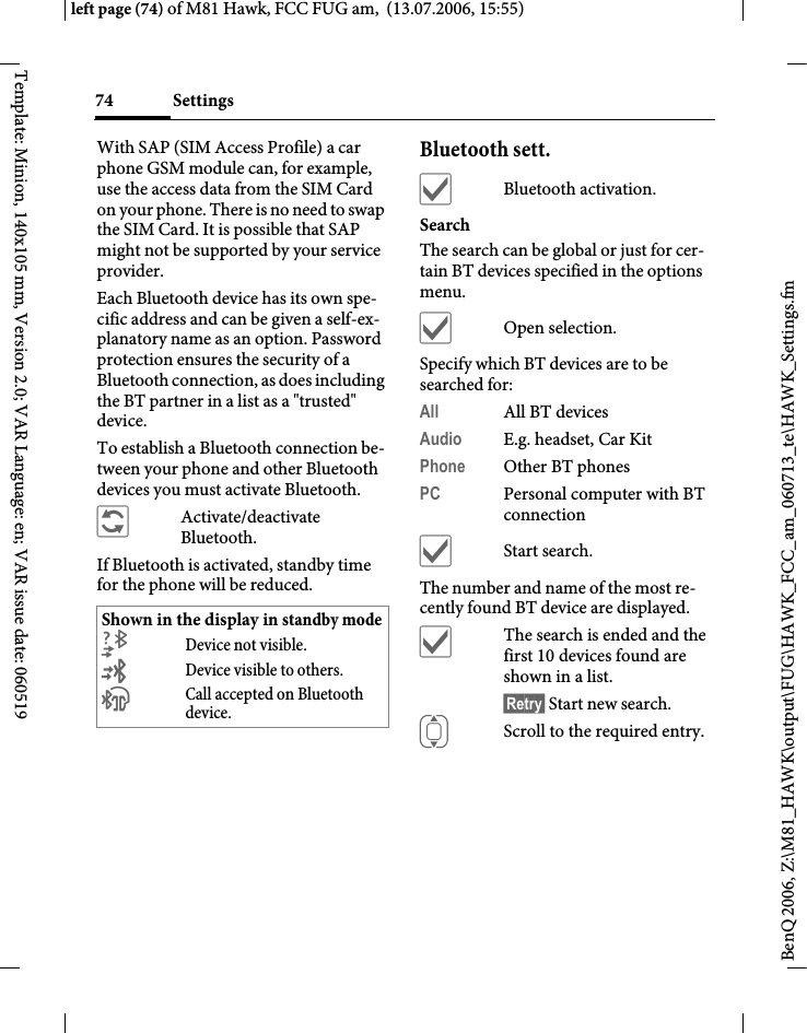 Settings74BenQ 2006, Z:\M81_HAWK\output\FUG\HAWK_FCC_am_060713_te\HAWK_Settings.fmleft page (74) of M81 Hawk, FCC FUG am,  (13.07.2006, 15:55)Template: Minion, 140x105 mm, Version 2.0; VAR Language: en; VAR issue date: 060519With SAP (SIM Access Profile) a car phone GSM module can, for example, use the access data from the SIM Card on your phone. There is no need to swap the SIM Card. It is possible that SAP might not be supported by your service provider.Each Bluetooth device has its own spe-cific address and can be given a self-ex-planatory name as an option. Password protection ensures the security of a Bluetooth connection, as does including the BT partner in a list as a "trusted" device.To establish a Bluetooth connection be-tween your phone and other Bluetooth devices you must activate Bluetooth.&ntilde;Activate/deactivate Bluetooth.If Bluetooth is activated, standby time for the phone will be reduced.Bluetooth sett.&igrave;Bluetooth activation.SearchThe search can be global or just for cer-tain BT devices specified in the options menu.&igrave;Open selection.Specify which BT devices are to be searched for:All All BT devicesAudio E.g. headset, Car KitPhone Other BT phonesPC Personal computer with BT connection&igrave;Start search.The number and name of the most re-cently found BT device are displayed. &igrave;The search is ended and the first 10 devices found are shown in a list.&sect;Retry&sect; Start new search.IScroll to the required entry.Shown in the display in standby mode&not;Device not visible.&copy;Device visible to others.&ordf;Call accepted on Bluetooth device.