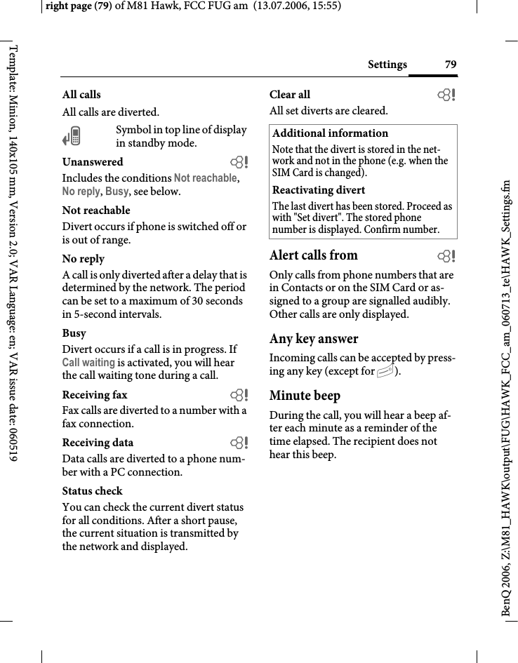 79Settingsright page (79) of M81 Hawk, FCC FUG am  (13.07.2006, 15:55)BenQ 2006, Z:\M81_HAWK\output\FUG\HAWK_FCC_am_060713_te\HAWK_Settings.fmTemplate: Minion, 140x105 mm, Version 2.0; VAR Language: en; VAR issue date: 060519All callsAll calls are diverted.&Ccedil;Symbol in top line of display in standby mode.Unanswered  bIncludes the conditions Not reachable, No reply, Busy, see below.Not reachableDivert occurs if phone is switched off or is out of range.No replyA call is only diverted after a delay that is determined by the network. The period can be set to a maximum of 30 seconds in 5-second intervals.BusyDivert occurs if a call is in progress. If Call waiting is activated, you will hear the call waiting tone during a call.Receiving fax bFax calls are diverted to a number with a fax connection.Receiving data bData calls are diverted to a phone num-ber with a PC connection.Status checkYou can check the current divert status for all conditions. After a short pause, the current situation is transmitted by the network and displayed.Clear all bAll set diverts are cleared. Alert calls from bOnly calls from phone numbers that are in Contacts or on the SIM Card or as-signed to a group are signalled audibly. Other calls are only displayed.Any key answerIncoming calls can be accepted by press-ing any key (except for B).Minute beepDuring the call, you will hear a beep af-ter each minute as a reminder of the time elapsed. The recipient does not hear this beep.Additional informationNote that the divert is stored in the net-work and not in the phone (e.g. when the SIM Card is changed).Reactivating divertThe last divert has been stored. Proceed as with "Set divert". The stored phone number is displayed. Confirm number.