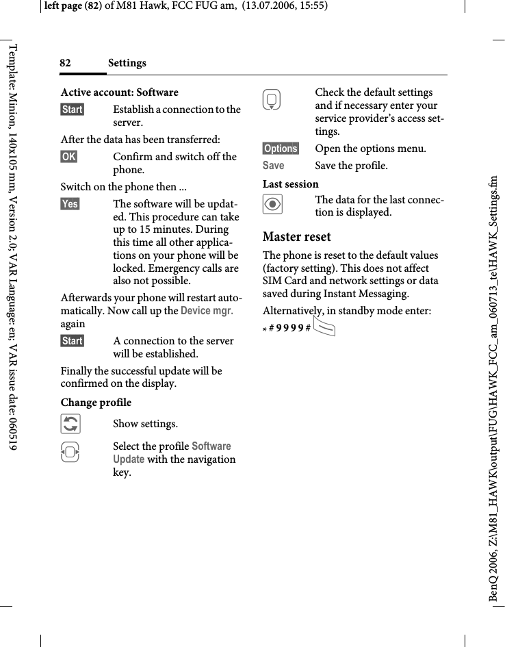 Settings82BenQ 2006, Z:\M81_HAWK\output\FUG\HAWK_FCC_am_060713_te\HAWK_Settings.fmleft page (82) of M81 Hawk, FCC FUG am,  (13.07.2006, 15:55)Template: Minion, 140x105 mm, Version 2.0; VAR Language: en; VAR issue date: 060519Active account: Software &sect;Start&sect; Establish a connection to the server. After the data has been transferred:&sect;OK&sect; Confirm and switch off the phone.Switch on the phone then ...&sect;Yes&sect; The software will be updat-ed. This procedure can take up to 15 minutes. During this time all other applica-tions on your phone will be locked. Emergency calls are also not possible. Afterwards your phone will restart auto-matically. Now call up the Device mgr. again&sect;Start&sect; A connection to the server will be established. Finally the successful update will be confirmed on the display.Change profile &ntilde;Show settings.FSelect the profile Software Update with the navigation key.HCheck the default settings and if necessary enter your service provider&rsquo;s access set-tings.&sect;Options&sect; Open the options menu.Save Save the profile.Last session&ouml;The data for the last connec-tion is displayed. Master resetThe phone is reset to the default values (factory setting). This does not affect SIM Card and network settings or data saved during Instant Messaging.Alternatively, in standby mode enter:* # 9 9 9 9 # A 